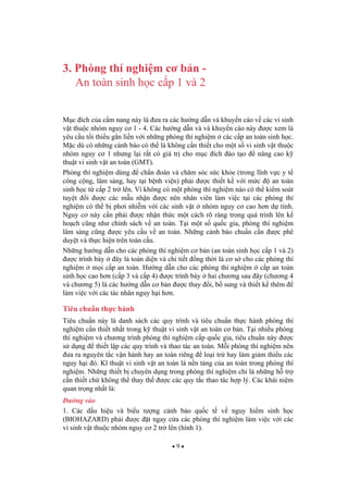 9
3. Phòng thí nghi m c b n -
An toàn sinh h c c p 1 và 2
M c ích c a c m nang này là a ra các h ng d n và khuy n cáo v các vi sinh
v t thu c nhóm nguy c 1 - 4. Các h ng d n và và khuy n cáo này c xem là
yêu c u t i thi u g n li n v i nh ng phòng thí nghi m các c p an toàn sinh h c.
M c dù có nh ng c nh báo có th là không c n thi t cho m t s vi sinh v t thu c
nhóm nguy c 1 nh ng l i r t có giá tr cho m c ích ào t o nâng cao k
thu t vi sinh v t an toàn (GMT).
Phòng thí nghi m dùng ch n oán và ch m sóc s c kh e (trong l nh v c y t
công c ng, lâm sàng, hay t i b nh vi n) ph i c thi t k v i m c an toàn
sinh h c t c p 2 tr lên. Vì không có m t phòng thí nghi m nào có th ki m soát
tuy t i c các m u nh n c nên nhân viên làm vi c t i các phòng thí
nghi m có th b ph i nhi m v i các sinh v t nhóm nguy c cao h n d tính.
Nguy c này c n ph i c nh n th c m t cách rõ ràng trong quá trình lên k
ho ch c ng nh chính sách v an toàn. T i m t s qu c gia, phòng thí nghi m
lâm sàng c ng c yêu c u v an toàn. Nh ng c nh báo chu n c n c phê
duy t và th c hi n trên toàn c u.
Nh ng h ng d n cho các phòng thí nghi m c b n (an toàn sinh h c c p 1 và 2)
c trình bày ây là toàn di n và chi ti t ng th i là c s cho các phòng thí
nghi m m i c p an toàn. H ng d n cho các phòng thí nghi m c p an toàn
sinh h c cao h n (c p 3 và c p 4) c trình bày hai ch ng sau ây (ch ng 4
và ch ng 5) là các h ng d n c b n c thay i, b sung và thi t k thêm
làm vi c v i các tác nhân nguy h i h n.
Tiêu chu n th c hành
Tiêu chu n này là danh sách các quy trình và tiêu chu n th c hành phòng thí
nghi m c n thi t nh t trong k thu t vi sinh v t an toàn c b n. T i nhi u phòng
thí nghi m và ch ng trình phòng thí nghi m c p qu c gia, tiêu chu n này c
s d ng thi t l p các quy trình và thao tác an toàn. M i phòng thí nghi m nên
a ra nguyên t c v n hành hay an toàn riêng lo i tr hay làm gi m thi u các
nguy h i ó. K thu t vi sinh v t an toàn là n n t ng c a an toàn trong phòng thí
nghi m. Nh ng thi t b chuyên d ng trong phòng thí nghi m ch là nh ng h tr
c n thi t ch không th thay th c các quy t c thao tác h p lý. Các khái ni m
quan tr ng nh t là:
ng vào
1. Các d u hi u và bi u t ng c nh báo qu c t v nguy hi m sinh h c
(BIOHAZARD) ph i c t ngay c a các phòng thí nghi m làm vi c v i các
vi sinh v t thu c nhóm nguy c 2 tr lên (hình 1).
 