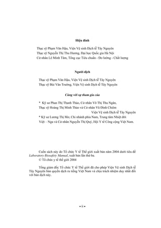 ii
Hi u ính
Th c s Ph m V n H u, Vi n V sinh D ch t Tây Nguyên
Th c s Nguy n Th Thu H ng, i h c Qu c gia Hà N i
C nhân Lê Minh Tâm, T ng c c Tiêu chu n - o l ng - Ch t l ng
Ng i d ch
Th c s Ph m V n H u, Vi n V sinh D ch t Tây Nguyên
Th c s Bùi V n Tr ng, Vi n V sinh D ch t Tây Nguyên
Cùng v i s tham gia c a
* K s Phan Th Thanh Th o, C nhân Võ Th Thu Ngân,
Th c s Hoàng Th Minh Th o và C nhân V ình Chiêm
Vi n V sinh D ch t Tây Nguyên
* K s L ng Th M , Chi nhánh phía Nam, Trung tâm Nhi t i
Vi t – Nga và C nhân Nguy n Th Quý, H i Y t Công c ng Vi t Nam.
Cu n sách này do T ch c Y t Th gi i xu t b n n m 2004 d i tiêu
Laboratory Biosafety Manual, xu t b n l n th ba.
© T ch c y t th gi i 2004
T ng giám c T ch c Y t Th gi i ã cho phép Vi n V sinh D ch t
Tây Nguyên b n quy n d ch ra ti ng Vi t Nam và ch u trách nhi m duy nh t i
v i b n d ch này.
 