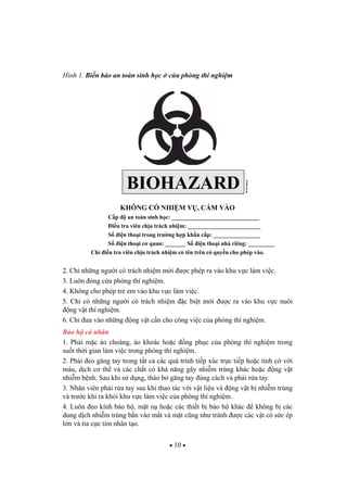 10
Hình 1. Bi n báo an toàn sinh h c c a phòng thí nghi m
KHÔNG CÓ NHI M V , C M VÀO
C p an toàn sinh h c: ______________________________
i u tra viên ch u trách nhi m: _________________________
S i n tho i trong tr ng h p kh n c p: ________________
S i n tho i c quan: _______ S i n tho i nhà riêng: _________
Ch i u tra viên ch u trách nhi m có tên trên có quy n cho phép vào.
2. Ch nh ng ng i có trách nhi m m i c phép ra vào khu v c làm vi c.
3. Luôn óng c a phòng thí nghi m.
4. Không cho phép tr em vào khu v c làm vi c.
5. Ch có nh ng ng i có trách nhi m c bi t m i c ra vào khu v c nuôi
ng v t thí nghi m.
6. Ch a vào nh ng ng v t c n cho công vi c c a phòng thí nghi m.
B o h cá nhân
1. Ph i m c áo choàng, áo khoác ho c ng ph c c a phòng thí nghi m trong
su t th i gian làm vi c trong phòng thí nghi m.
2. Ph i eo g ng tay trong t t c các quá trình ti p xúc tr c ti p ho c tình c v i
máu, d ch c th và các ch t có kh n ng gây nhi m trùng khác ho c ng v t
nhi m b nh. Sau khi s d ng, tháo b g ng tay úng cách và ph i r a tay.
3. Nhân viên ph i r a tay sau khi thao tác v i v t li u và ng v t b nhi m trùng
và tr c khi ra kh i khu v c làm vi c c a phòng thí nghi m.
4. Luôn eo kính b o h , m t n ho c các thi t b b o h khác không b các
dung d ch nhi m trùng b n vào m t và m t c ng nh tránh c các v t có s c ép
l n và tia c c tím nhân t o.
WHO04.64
BIOHAZARD
 
