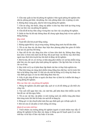 11
5. C m m c qu n áo b o h phòng thí nghi m bên ngoài phòng thí nghi m nh
nhà n, phòng gi i khát, v n phòng, th vi n, phòng nhân viên và phòng v sinh.
6. Không c mang giày, dép h m i trong phòng thí nghi m.
7. C m n u ng, hút thu c, dùng m ph m và eo hay tháo kính áp tròng trong
khu v c làm vi c c a phòng thí nghi m.
8. C m n hay th c u ng trong khu v c làm vi c c a phòng thí nghi m.
9. Qu n áo b o h ã m c không c chung ng n ng ho c t treo qu n áo
thông th ng.
Quy trình
1. Tuy t i c m hút pi-pét b ng mi ng.
2. Không ng m b t k v t gì trong mi ng. Không dùng n c b t dán nhãn.
3. T t c các thao tác c n c th c hi n theo ph ng pháp làm gi m t i thi u
vi c t o các gi t hay khí dung.
4. H n ch t i a vi c dùng kim tiêm và b m tiêm d i da. Không c dùng
kim tiêm và b m tiêm d i da thay th pi-pét ho c vào b t k m c ích khác
ngoài m c ích tiêm truy n hay hút d ch t ng v t thí nghi m.
5. Khi b tràn, v , r i vãi hay có kh n ng ph i nhi m v i v t li u nhi m trùng
ph i báo cáo cho ng i ph trách phòng thí nghi m. C n l p biên b n và l u l i
các s c này.
6. Quy trình x lý s c ph i c l p thành v n b n và th c hi n nghiêm túc.
7. Ph i kh trùng các dung d ch nhi m trùng (b ng hóa ch t hay v t lý) tr c khi
th i ra h th ng c ng rãnh. Có th yêu c u m t h th ng x lý riêng tùy thu c vào
vi c ánh giá nguy c c a tác nhân ang c thao tác.
8. Gi y t ghi chép a ra ngoài c n c b o v kh i b ô nhi m khi ang
trong phòng thí nghi m.
Khu v c làm vi c c a phòng thí nghi m
1. Phòng thí nghi m c n ph i ng n n p, s ch s và ch nh ng gì c n thi t cho
công vi c.
2. Vào cu i m i ngày làm vi c, các m t bàn, gh ph i c kh nhi m sau khi
làm các v t li u nguy hi m.
3. T t c các v t li u, v t ph m và môi tr ng nuôi c y nhi m trùng ph i c
kh trùng tr c khi th i b ho c r a s ch s d ng l i.
4. óng gói và v n chuy n ph i tuân theo quy nh qu c gia và/ho c qu c t .
5. Khi m c a s c n ph i có l i ch ng côn trùng.
Qu n lý an toàn sinh h c
1. Trách nhi m c a tr ng phòng thí nghi m (ng i có trách nhi m tr c ti p v
phòng thí nghi m) là b o m xây d ng và thông qua k ho ch qu n lý an toàn
sinh h c và tài li u v làm vi c ho c v an toàn.
 