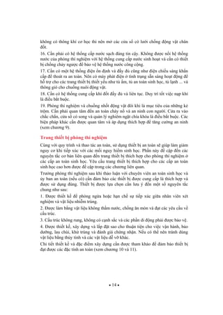 14
không có thông khí c h c thì nên m các c a s có l i ch ng ng v t chân
t.
16. C n ph i có h th ng c p n c s ch áng tin c y. Không c n i h th ng
n c c a phòng thí nghi m v i h th ng cung c p n c sinh ho t và c n có thi t
b ch ng ch y ng c b o v h th ng n c công c ng.
17. C n có m t h th ng i n n nh và y c ng nh i n chi u sáng kh n
c p thoát ra an toàn. Nên có máy phát i n tình tr ng s n sàng ho t ng
h tr cho các trang thi t b thi t y u nh t m, t an toàn sinh h c, t l nh ... và
thông gió cho chu ng nuôi ng v t.
18. C n có h th ng cung c p khí t y và liên t c. Duy trì t t vi c n p khí
là i u b t bu c.
19. Phòng thí nghi m và chu ng nh t ng v t ôi khi là m c tiêu c a nh ng k
tr m. C n ph i quan tâm n an toàn cháy n và an ninh con ng i. C a ra vào
ch c ch n, c a s có song và qu n lý nghiêm ng t chía khóa là i u b t bu c. Các
bi n pháp khác c n c quan tâm và áp d ng thích h p t ng c ng an ninh
(xem ch ng 9).
Trang thi t b phòng thí nghi m
Cùng v i quy trình và thao tác an toàn, s d ng thi t b an toàn s giúp làm gi m
nguy c khi ti p xúc v i các m i nguy hi m sinh h c. Ph n này c p n các
nguyên t c c b n liên quan n trang thi t b thích h p cho phòng thí nghi m
các c p an toàn sinh h c. Yêu c u trang thi t b thích h p cho các c p an toàn
sinh h c cao h n c c p trong các ch ng liên quan.
Tr ng phòng thí nghi m sau khi th o lu n v i chuyên viên an toàn sinh h c và
y ban an toàn (n u có) c n m b o các thi t b c cung c p là thích h p và
c s d ng úng. Thi t b c l a ch n c n l u ý n m t s nguyên t c
chung nh sau:
1. c thi t k phòng ng a ho c h n ch s ti p xúc gi a nhân viên xét
nghi m và v t li u nhi m trùng.
2. c làm b ng v t li u không th m n c, ch ng n mòn và t các yêu c u v
c u trúc.
3. C u trúc không rung, không có c nh s c và các ph n di ng ph i c b o v .
4. c thi t k , xây d ng và l p t sao cho thu n ti n cho vi c v n hành, b o
d ng, lau chùi, kh trùng và ánh giá ch ng nh n. N u có th nên tránh dùng
v t li u b ng th y tinh và các v t li u d v khác.
Chi ti t thi t k và c i m xây d ng c n c tham kh o m b o thi t b
t c các c tính an toàn (xem ch ng 10 và 11).
 
