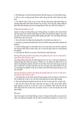 16
5. N i h p ho c các thi t b thích h p khác kh trùng các v t li u nhi m trùng.
6. N u có, nên s d ng pi-pét Pasteur nh a dùng m t l n, tránh dùng lo i th y
tinh.
7. Các thi t b nh lò h p và t an toàn sinh h c ph i c th m nh b ng các
ph ng pháp thích h p tr c khi a vào s d ng. Vi c c p gi y ch ng nh n l i
ph i th c hi n th ng xuyên theo h ng d n c a nhà s n xu t (xem ch ng 7).
Giám sát s c kh e và y t
Ng i s d ng lao ng thông qua tr ng phòng xét nghi m ch u trách nhi m
b o m giám sát s c kh e thích áng cho nhân viên phòng thí nghi m. M c tiêu
c a giám sát là theo dõi các b nh ngh nghi p m c ph i. Các ho t ng thích h p
t c m c tiêu này là:
1. T o mi n d ch ch ng hay th ng khi có ch nh (xem ph l c 2).
2. S d ng các ph ng ti n phát hi n s m các nhi m trùng m c ph i t i phòng thí
nghi m.
3. Chuy n nh ng ng i có tính nh y c m cao (ví d : ph n có thai hay ng i b
t n th ng mi n d ch) ra kh i công vi c có m c nguy hi m cao trong phòng
thí nghi m.
4. Cung c p các thi t b và các quy trình b o h cá nhân hi u qu .
H ng d n giám sát nhân viên phòng thí nghi m thao tác v i các vi sinh v t
m c an toàn sinh h c c p 1
Các b ng ch ng tr c ây cho th y r ng thao tác v i các vi sinh v t c p này
th ng không gây b nh cho ng i và ng v t. Tuy nhiên, t t nh t là t t c các
nhân viên phòng thí nghi m c n ki m tra s c kh e tr c khi tuy n d ng và ghi l i
ti n s b nh t t. C n quan tâm n vi c báo cáo ngay tình tr ng b nh t t và các
tai n n phòng thí nghi m và t t c các nhân viên nên bi t t m quan tr ng c a vi c
duy trì GMT.
H ng d n giám sát nhân viên phòng thí nghi m thao tác v i các vi sinh v t
m c an toàn sinh h c c p 2
1. C n ph i ki m tra s c kh e tr c khi tuy n d ng và b trí công tác. Nên l u l i
ti n s b nh t t và chú ý vào vi c th c hi n ánh giá s c kh e ngh nghi p.
2. Ph trách phòng thí nghi m nên gi các tài li u v ngày ngh m và ngh vi c.
3. Ph n tu i sinh c n c c nh báo các nguy c thai nhi b ph i nhi m
ngh nghi p v i m t s vi sinh v t, ví d vi rút rubella. Th c hi n chi ti t các
b c khác nhau b o v bào thai, tùy thu c vào lo i vi sinh v t mà ph n có th
ph i nhi m.
ào t o
Sai sót do ng i và k thu t không an toàn có th gây t n h i n s an toàn cho
nhân viên phòng thí nghi m. Do ó, nhân viên phòng thí nghi m có ý th c v an
 
