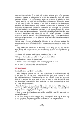 17
toàn c ng nh hi u bi t t t v nh n bi t và ki m soát các nguy hi m phòng thí
nghi m là chìa khóa phòng ng a các tai n n, s c và nhi m trùng m c ph i
phòng thí nghi m. Vì v y, ti p t c ào t o v các bi n pháp an toàn là c n thi t.
Ch ng trình an toàn hi u qu nên b t u t tr ng phòng thí nghi m, ng i
c n ph i m b o r ng các thao tác và quy trình an toàn c a vào ch ng
trình ào t o c b n cho nhân viên. ào t o các bi n pháp an toàn ph i là m t
ph n trong công vi c gi i thi u phòng thí nghi m cho nhân viên m i. Nhân viên
ph i c gi i thi u v tiêu chu n th c hành và các h ng d n bao g m h ng
d n s d ng ho c k thu t an toàn. Ph i có các bi n pháp m b o r ng nhân
viên ã c và hi u c các h ng d n nh gi y cam k t. Giám sát viên phòng
thí nghi m óng vai trò then ch t trong vi c ào t o nhân viên v k thu t th c
hành an toàn. Các chuyên viên an toàn sinh h c có th h tr thêm trong ào t o
(xem ch ng 21).
ào t o nhân viên ph i luôn bao g m thông tin v các bi n pháp an toàn cho
nh ng quy trình nguy hi m cao mà t t c nhân viên phòng thí nghi m th ng g p
ph i:
1. Nguy c hít ph i (t c là t o ra khí dung) khi s d ng que c y, c y trên a
th ch, hút pi-pét, nhu m tiêu b n, m môi tr ng, l y m u máu/huy t thanh, ly
tâm ...
2. Nguy c nu t ph i khi thao tác m u, nhu m tiêu b n và c y.
3. Nguy c ph i nhi m qua da khi s d ng b m tiêm và kim.
4. B c n và cào khi thao tác v i ng v t.
5. Thao tác v i máu và các b nh ph m ti m tàng nguy hi m khác.
6. Kh trùng và th i b các v t li u nhi m trùng
X lý ch t th i
Ch t th i là t t c các v t li u c n th i b .
Trong phòng thí nghi m, vi c kh trùng các ch t th i và th i b chúng sau này
có liên quan ch t ch v i nhau. Trong khi s d ng hàng ngày, ch m t s ít v t
li u nhi m trùng th c s c n th i b ho c tiêu h y. H u h t các v t li u th y tinh,
d ng c và áo qu n b o h s c s d ng l i ho c tái sinh. Nguyên t c hàng
u là t t c các v t li u nhi m trùng ph i c kh trùng, thanh trùng ho c thiêu
h y trong phòng thí nghi m.
Các câu h i quan tr ng nh t c t ra tr c khi th i b b t k v t gì ho c
ch t li u gì ra kh i phòng thí nghi m mà có liên quan n các vi sinh v t ho c mô
ng v t có kh n ng gây nhi m trùng là:
1. D ng c ho c v t li u ã c kh nhi m ho c kh trùng hi u qu b ng quy
trình phù h p ch a?
2. N u ch a, chúng ã c óng gói b ng ph ng cách thích h p thiêu h y
t i ch ngay ho c chuy n sang ph ng cách khác có kh n ng thiêu h y?
 