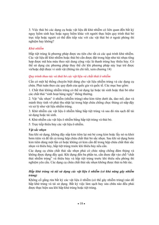 18
3. Vi c th i b các d ng c ho c v t li u ã kh nhi m có liên quan n b t k
nguy hi m sinh h c ho c nguy hi m khác v i ng i th c hi n quy trình th i b
tr c ti p ho c ng i có th n ti p xúc v i các v t th i b ngoài phòng thí
nghi m hay không?
Kh nhi m
H p ti t trùng là ph ng pháp c u tiên cho t t c các quá trình kh nhi m.
Các v t li u kh nhi m ho c th i b c n c t trong h p nh túi nh a t ng
h p c mã hóa màu theo n i dung công vi c là thanh trùng hay thiêu h y. Có
th s d ng các ph ng pháp thay th ch khi ph ng pháp này lo i tr c
và/ho c di t c vi sinh v t (thông tin chi ti t, xem ch ng 14)
Quy trình thao tác và th i b các v t li u và ch t th i ô nhi m
C n có m t h th ng chuyên bi t dùng cho v t li u nhi m trùng và các d ng c
ch a. Ph i tuân theo các quy nh c a qu c gia và qu c t . Các m c bao g m:
1. Ch t th i không nhi m trùng có th s d ng l i ho c tái sinh ho c th i b nh
các ch t th i “sinh ho t hàng ngày” thông th ng.
2. V t “s c nh n” ô nhi m (nhi m trùng) nh kim tiêm d i da, dao m , dao và
m nh th y tinh v ph i thu nh t l i trong h p ch a ch ng ch c th ng có n p y
và x lý nh v t li u nhi m trùng.
3. Kh nhi m các v t li u ô nhi m b ng h p ti t trùng và sau ó r a s ch tái
s d ng ho c tái sinh.
4. Kh nhi m các v t li u ô nhi m b ng h p ti t trùng và th i b .
5. Tr c ti p thiêu h y các v t li u ô nhi m.
V t s c nh n
Sau khi s d ng, không y n p kim tiêm l i mà b cong kim ho c l y nó ra kh i
b m tiêm và t t c trong h p ch a ch t th i b s c nh n. Sau khi s d ng b m
kim tiêm dùng m t l n có ho c không có kim c n trong h p ch a ch t th i s c
nh n và thiêu h y, h p ti t trùng tr c khi thiêu h y n u c n.
Các d ng c ch a ch t th i s c nh n ph i có ch c n ng ch ng âm th ng và
không c ng y quá. Khi ng n ba ph n t , c n c t vào ch “ch t
th i nhi m trùng” và thiêu h y và h p ti t trùng tr c khi thiêu n u phòng thí
nghi m yêu c u. Các d ng c ch a ch t th i s c nh n không c th i ra bãi rác.
H p kh trùng và tái s d ng các v t li u ô nhi m (có kh n ng gây nhi m
trùng)
Không c g ng r a b t k các v t li u ô nhi m (có th gây nhi m trùng) nào
h p kh trùng và tái s d ng. B t k vi c làm s ch hay s a ch a nào u ph i
c th c hi n sau khi h p kh trùng ho c ti t trùng.
 