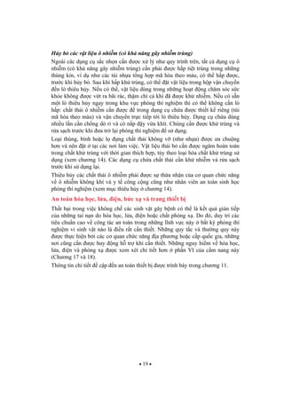 19
H y b các v t li u ô nhi m (có kh n ng gây nhi m trùng)
Ngoài các d ng c s c nh n c n c x lý nh quy trình trên, t t c d ng c ô
nhi m (có kh n ng gây nhi m trùng) c n ph i c h p ti t trùng trong nh ng
thùng kín, ví d nh các túi nh a t ng h p mã hóa theo màu, có th h p c,
tr c khi h y b . Sau khi h p kh trùng, có th t v t li u trong h p v n chuy n
n lò thiêu h y. N u có th , v t li u dùng trong nh ng ho t ng ch m sóc s c
kh e không c v t ra bãi rác, th m chí c khi ã c kh nhi m. N u có s n
m t lò thiêu h y ngay trong khu v c phòng thí nghi m thì có th không c n lò
h p: ch t th i ô nhi m c n c trong d ng c ch a c thi t k riêng (túi
mã hóa theo màu) và v n chuy n tr c ti p t i lò thiêu h y. D ng c ch a dùng
nhi u l n c n ch ng dò r và có n p y v a khít. Chúng c n c kh trùng và
r a s ch tr c khi a tr l i phòng thí nghi m s d ng.
Lo i thùng, bình ho c l ng ch t th i không v (nh nh a) c a chu ng
h n và nên t t i các n i làm vi c. V t li u th i b c n c ngâm hoàn toàn
trong ch t kh trùng v i th i gian thích h p, tùy theo lo i hóa ch t kh trùng s
d ng (xem ch ng 14). Các d ng c ch a ch t th i c n kh nhi m và r a s ch
tr c khi s d ng l i.
Thiêu h y các ch t th i ô nhi m ph i c s th a nh n c a c quan ch c n ng
v ô nhi m không khí và y t công c ng c ng nh nhân viên an toàn sinh h c
phòng thí nghi m (xem m c thiêu h y ch ng 14).
An toàn hóa h c, l a, i n, b c x và trang thi t b
Th t b i trong vi c không ch các sinh v t gây b nh có th là k t qu gián ti p
c a nh ng tai n n do hóa h c, l a, i n ho c ch t phóng x . Do ó, duy trì các
tiêu chu n cao v công tác an toàn trong nh ng l nh v c này b t k phòng thí
nghi m vi sinh v t nào là i u r t c n thi t. Nh ng quy t c và th ng quy này
c th c hi n b i các c quan ch c n ng a ph ng ho c c p qu c gia, nh ng
n i c ng c n c huy ng h tr khi c n thi t. Nh ng nguy hi m v hóa h c,
l a, i n và phóng x c xem xét chi ti t h n ph n VI c a c m nang này
(Ch ng 17 và 18).
Thông tin chi ti t c p n an toàn thi t b c trình bày trong ch ng 11.
 