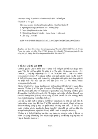 iii
Danh m c nh ng n ph m ã xu t b n c a T ch c Y t Th gi i
T ch c Y t Th gi i.
C m nang an toàn sinh h c phòng thí nghi m - Xu t b n l n th 3
1. Ng n ng a các nguy hi m sinh h c - ph ng pháp
2. Phòng thí nghi m - Các tiêu chu n
3. Nhi m trùng phòng thí nghi m - phòng ch ng và ki m soát
4. C m nang I. Tiêu
ISBN 92 4 154650 6 (Phân lo i LC/NLM: QY 25) WHO/CDS/CSR/LYO/2004.11
n ph m này c h tr theo h p ng c p phép/ h p tác s U50/CCU012445-08 c a
Trung tâm phòng và ch ng b nh (CDC), Atlanta, GA, Hoa K . N i dung n ph m là c a
riêng tác gi , không i di n cho quan i m chính th c c a CDC.
© T ch c y t th gi i, 2004
Gi b n quy n. Các n ph m c a T ch c Y t Th gi i có th nh n c B
ph n Ti p th và Phân ph i, T ch c Y t Th gi i, 20 Avenue Appia, 1211
Geneva 27, Th y S ( i n tho i: +41 22 791 2476; fax: +41 22 791 4857; email:
bookorders@who.int). Yêu c u tái b n ho c d ch các n ph m c a T ch c Y
t Th gi i - dùng trong kinh doanh hay phân ph i mi n phí - ph i c g i t i
b ph n xu t b n theo a ch nêu trên (fax: +41 22 791 4806; email:
permissions@who.int).
Các t li u trình bày trong n ph m này không nh m th hi n b t k quan i m
nào c a T ch c Y t Th gi i liên quan n tính pháp lý c a b t k qu c gia,
lãnh th , thành ph , khu v c ho c c a c quan ch c n ng nào c ng nh liên quan
n s phân chia biên gi i, ranh gi i. Các ng g ch ch m trên b n minh ho
cho các ng biên gi i m t cách t ng i nên có th v n còn nh ng ý ki n
ch a hoàn toàn ng ý v i nh n nh này.
Vi c c p n m t s công ty c th hay s n ph m c a nhà s n xu t nào ó
không ng ngh a r ng T ch c Y t Th gi i ánh giá cao và ti n c v i s u
tiên h n nh ng công ty hay s n ph m khác có cùng tính ch t. T t c các s n
ph m có ng ký c quy n u c phân bi t b ng ch cái vi t hoa u tiên
trong tên s n ph m ó, ngo i tr do m t s l i chính t trong n ph m này.
T ch c Y t Th gi i không b o m r ng thông tin trong n ph m là y và
chính xác c ng nh không ch u trách nhi m pháp lý cho b t k thi t h i nào do
vi c s d ng n ph m này.
 