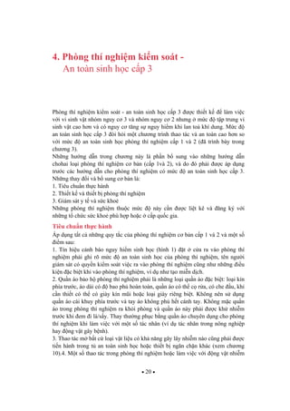 20
4. Phòng thí nghi m ki m soát -
An toàn sinh h c c p 3
Phòng thí nghi m ki m soát - an toàn sinh h c c p 3 c thi t k làm vi c
v i vi sinh v t nhóm nguy c 3 và nhóm nguy c 2 nh ng m c t p trung vi
sinh v t cao h n và có nguy c t ng s nguy hi m khi lan to khí dung. M c
an toàn sinh h c c p 3 òi h i m t ch ng trình thao tác và an toàn cao h n so
v i m c an toàn sinh h c phòng thí nghi m c p 1 và 2 ( ã trình bày trong
ch ng 3).
Nh ng h ng d n trong ch ng này là ph n b sung vào nh ng h ng d n
chohai lo i phòng thí nghi m c b n (c p 1và 2), và do ó ph i c áp d ng
tr c các h ng d n cho phòng thí nghi m có m c an toàn sinh h c c p 3.
Nh ng thay i và b sung c b n là:
1. Tiêu chu n th c hành
2. Thi t k và thi t b phòng thí nghi m
3. Giám sát y t và s c kho
Nh ng phòng thí nghi m thu c m c này c n c li t kê và ng ký v i
nh ng t ch c s c kho phù h p ho c c p qu c gia.
Tiêu chu n th c hành
Áp d ng t t c nh ng quy t c c a phòng thí nghi m c b n c p 1 và 2 và m t s
i m sau:
1. Tín hi u c nh báo nguy hi m sinh h c (hình 1) t c a ra vào phòng thí
nghi m ph i ghi rõ m c an toàn sinh h c c a phòng thí nghi m, tên ng i
giám sát có quy n ki m soát vi c ra vào phòng thí nghi m c ng nh nh ng i u
ki n c bi t khi vào phòng thí nghi m, ví d nh t o mi n d ch.
2. Qu n áo b o h phòng thí nghi m ph i là nh ng lo i qu n áo c bi t: lo i kín
phía tr c, áo dài có bao ph hoàn toàn, qu n áo có th c r a, có che u, khi
c n thi t có th có giày kín m i ho c lo i giày riêng bi t. Không nên s d ng
qu n áo cài khuy phía tr c và tay áo không ph h t cánh tay. Không m c qu n
áo trong phòng thí nghi m ra kh i phòng và qu n áo này ph i c kh nhi m
tr c khi em i là/s y. Thay th ng ph c b ng qu n áo chuyên d ng cho phòng
thí nghi m khi làm vi c v i m t s tác nhân (ví d tác nhân trong nông nghi p
hay ng v t gây b nh).
3. Thao tác m b t c lo i v t li u có kh n ng gây lây nhi m nào c ng ph i c
ti n hành trong t an toàn sinh h c ho c thi t b ng n ch n khác (xem ch ng
10).4. M t s thao tác trong phòng thí nghi m ho c làm vi c v i ng v t nhi m
 