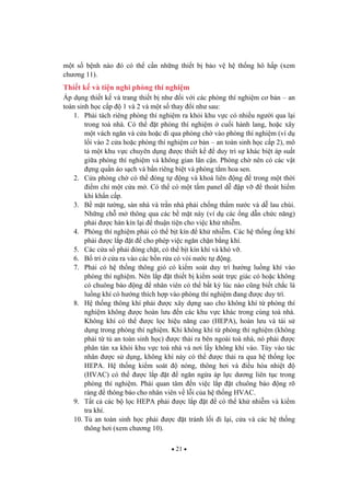 21
m t s b nh nào ó có th c n nh ng thi t b b o v h th ng hô h p (xem
ch ng 11).
Thi t k và ti n nghi phòng thí nghi m
Áp d ng thi t k và trang thi t b nh i v i các phòng thí nghi m c b n – an
toàn sinh h c c p 1 và 2 và m t s thay i nh sau:
1. Ph i tách riêng phòng thí nghi m ra kh i khu v c có nhi u ng i qua l i
trong toà nhà. Có th t phòng thí nghi m cu i hành lang, ho c xây
m t vách ng n và c a ho c i qua phòng ch vào phòng thí nghi m (ví d
l i vào 2 c a ho c phòng thí nghi m c b n – an toàn sinh h c c p 2), mô
t m t khu v c chuyên d ng c thi t k duy trì s khác bi t áp su t
gi a phòng thí nghi m và không gian lân c n. Phòng ch nên có các v t
ng qu n áo s ch và b n riêng bi t và phòng t m hoa sen.
2. C a phòng ch có th óng t ng và khoá liên ng trong m t th i
i m ch m t c a m . Có th có m t t m panel d p v thoát hi m
khi kh n c p.
3. B m t t ng, sàn nhà và tr n nhà ph i ch ng th m n c và d lau chùi.
Nh ng ch m thông qua các b m t này (ví d các ng d n ch c n ng)
ph i c hàn kín l i thu n ti n cho vi c kh nhi m.
4. Phòng thí nghi m ph i có th b t kín kh nhi m. Các h th ng ng khí
ph i c l p t cho phép vi c ng n ch n b ng khí.
5. Các c a s ph i óng ch t, có th b t kín khí và khó v .
6. B trí c a ra vào các b n r a có vòi n c t ng.
7. Ph i có h th ng thông gió có ki m soát duy trì h ng lu ng khí vào
phòng thí nghi m. Nên l p t thi t b ki m soát tr c giác có ho c không
có chuông báo ng nhân viên có th b t k lúc nào c ng bi t ch c là
lu ng khí có h ng thích h p vào phòng thí nghi m ang c duy trì.
8. H th ng thông khí ph i c xây d ng sao cho không khí t phòng thí
nghi m không c hoàn l u n các khu v c khác trong cùng toà nhà.
Không khí có th c l c hi u n ng cao (HEPA), hoàn l u và tái s
d ng trong phòng thí nghi m. Khi không khí t phòng thí nghi m (không
ph i t t an toàn sinh h c) c th i ra bên ngoài toà nhà, nó ph i c
phân tán xa kh i khu v c toà nhà và n i l y không khí vào. Tùy vào tác
nhân c s d ng, không khí này có th c th i ra qua h th ng l c
HEPA. H th ng ki m soát nóng, thông h i và i u hòa nhi t
(HVAC) có th c l p t ng n ng a áp l c d ng liên t c trong
phòng thí nghi m. Ph i quan tâm n vi c l p t chuông báo ng rõ
ràng thông báo cho nhân viên v l i c a h th ng HVAC.
9. T t c các b l c HEPA ph i c l p t có th kh nhi m và ki m
tra khí.
10. T an toàn sinh h c ph i c t tránh l i i l i, c a và các h th ng
thông h i (xem ch ng 10).
 
