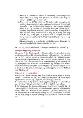 22
11. Khí t t an toàn sinh h c c p I và II (xem ch ng 10) th i ra ngoài qua
b l c HEPA theo h ng tránh giao thoa v i khí vào cân b ng khí
trong t ho c h th ng th i c a toà nhà.
12. Ph i có n i h p kh nhi m các ch t th i ô nhi m trong phòng thí
nghi m. N u ch t th i nhi m trùng ph i a ra ngoài phòng thí nghi m
kh nhi m và lo i b thì ph i c v n chuy n trong các thùng ch a kín,
không d v và rò r theo các quy nh phù h p c a qu c gia ho c qu c t .
13. H th ng cung c p n c ph i c l p các thi t b ch ng ch y ng c. Các
o n ng chân không ph i c b o v b ng ng xi-phông ch a dung
d ch kh trùng và b l c HEPA ho c các thi t b t ng t . B m chân
không khác nên c b o v thích h p b ng các b ng các ng xi-phông
và b l c.
14. Các quy trình thi t k c s h t ng và v n hành phòng thí nghi m An
toàn sinh h c c p 3 ph i c th hi n b ng v n b n.
Hình 4 là m t ví d v mô hình thi t k phòng thí nghi m An toàn sinh h c c p 3.
Trang thi t b phòng thí nghi m
Các nguyên t c l a ch n trang thi t b phòng thí nghi m bao g m các t an toàn
sinh h c (xem ch ng 10) gi ng nh phòng thí nghi m c b n – An toàn sinh
h c c p 2. Tuy nhiên, m c an toàn sinh h c c p 3, các v t li u có nguy c
lây nhi m ph i c kh nhi m ngay trong t an toàn sinh h c ho c thi t b ng n
ch n c b n khác. C n quan tâm n các thi t b nh máy ly tâm, lo i máy c n
các thi t b ng n ch n h tr nh các chén an toàn hay roto ng n ch n. M t s
máy ly tâm và trang thi t b khác nh thi t b phân lo i t bào s d ng v i t bào
b lây nhi m có th c n thêm h th ng thông h i trong phòng có b l c HEPA
ng n ch n hi u qu .
Giám sát v y t và s c kh e
M c ích c a ch ng trình theo dõi y t và s c kh e cho các phòng thí nghi m
c b n – An toàn sinh h c c p 1 và 2 c ng c áp d ng i v i các phòng thí
nghi m an toàn sinh h c c p 3, ngo i tr các i m thay i nh sau:
1. Vi c ki m tra y t cho các nhân viên trong phòng thí nghi m an toàn sinh h c
c p 3 là b t bu c. C n ghi l i chi ti t v b nh s và s c kh e ngh nghi p.
2. Sau khi ánh giá lâm sàng thích áng, ng i c ki m tra c phát th y t
(ví d trong hình 5) cho bi t ng i này ang làm vi c phòng thí nghi m an toàn
sinh h c c p 3. Th có dán nh, có th cho vào ví và luôn c mang theo. Tên
c a ng i liên l c ph i c ng i ó ng ý cho vi t vào th nh ng có th vi t
tên ph trách phòng thí nghi m, c v n y t và/ho c chuyên viên an toàn sinh
h c.
 