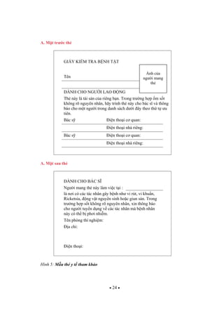 24
A. M t tr c th
GI Y KI M TRA B NH T T
Tên
DÀNH CHO NG I LAO NG
Th này là tài s n c a riêng b n. Trong tr ng h p m s t
không rõ nguyên nhân, hãy trình th này cho bác s và thông
báo cho m t ng i trong danh sách d i ây theo th t u
tiên.
Bác s i n tho i c quan:
i n tho i nhà riêng:
Bác s i n tho i c quan:
i n tho i nhà riêng:
A. M t sau th
DÀNH CHO BÁC S
Ng i mang th này làm vi c t i :
là n i có các tác nhân gây b nh nh vi rút, vi khu n,
Ricketsia, ng v t nguyên sinh ho c giun sán. Trong
tr ng h p s t không rõ nguyên nhân, xin thông báo
cho ng i tuy n d ng v các tác nhân mà b nh nhân
này có th b ph i nhi m.
Tên phòng thí nghi m:
a ch :
i n tho i:
Hình 5: M u th y t tham kh o
nh c a
ng i mang
th
 