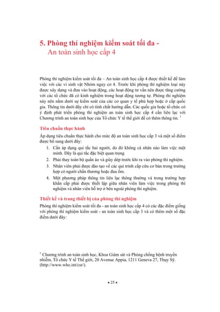 25
5. Phòng thí nghi m ki m soát t i a -
An toàn sinh h c c p 4
Phòng thí nghi m ki m soát t i a – An toàn sinh h c c p 4 c thi t k làm
vi c v i các vi sinh v t Nhóm nguy c 4. Tr c khi phòng thí nghi m lo i này
c xây d ng và a vào ho t ng, các ho t ng t v n nên c t ng c ng
v i các t ch c ã có kinh nghi m trong ho t ng t ng t . Phòng thí nghi m
này nên n m d i s ki m soát c a các c quan y t phù h p ho c c p qu c
gia. Thông tin d i ây ch có tính ch t h ng d n. Các qu c gia ho c t ch c có
ý nh phát tri n phòng thí nghi m an toàn sinh h c c p 4 c n liên l c v i
Ch ng trình an toàn sinh h c c a T ch c Y t th gi i có thêm thông tin. 1
Tiêu chu n th c hành
Áp d ng tiêu chu n th c hành cho m c an toàn sinh h c c p 3 và m t s i m
c b sung d i ây:
1. C n áp d ng qui t c hai ng i, do ó không cá nhân nào làm vi c m t
mình. ây là qui t c c bi t quan tr ng
2. Ph i thay toàn b qu n áo và giày dép tr c khi ra vào phòng thí nghi m.
3. Nhân viên ph i c ào t o v các qui trình c p c u c b n trong tr ng
h p có ng i ch n th ng ho c au m.
4. M t ph ng pháp thông tin liên l c thông th ng và trong tr ng h p
kh n c p ph i c thi t l p gi a nhân viên làm vi c trong phòng thí
nghi m và nhân viên h tr bên ngoài phòng thí nghi m.
Thi t k và trang thi t b c a phòng thí nghi m
Phòng thí nghi m ki m soát t i a - an toàn sinh h c c p 4 có các c i m gi ng
v i phòng thí nghi m ki m soát - an toàn sinh h c c p 3 và có thêm m t s c
i m d i ây:
1
Ch ng trình an toàn sinh h c, Khoa Giám sát và Phòng ch ng b nh truy n
nhi m, T ch c Y t Th gi i, 20 Avenue Appia, 1211 Geneva 27, Th y S .
(http://www.who.int/csr/).
 