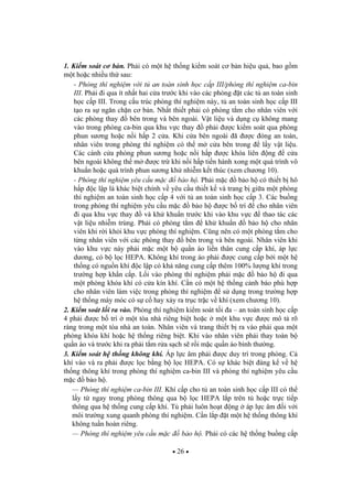 26
1. Ki m soát c b n. Ph i có m t h th ng ki m soát c b n hi u qu , bao g m
m t ho c nhi u th sau:
- Phòng thí nghi m v i t an toàn sinh h c c p III/phòng thí nghi m ca-bin
III. Ph i i qua ít nh t hai c a tr c khi vào các phòng t các t an toàn sinh
h c c p III. Trong c u trúc phòng thí nghi m này, t an toàn sinh h c c p III
t o ra s ng n ch n c b n. Nh t thi t ph i có phòng t m cho nhân viên v i
các phòng thay bên trong và bên ngoài. V t li u và d ng c không mang
vào trong phòng ca-bin qua khu v c thay ph i c ki m soát qua phòng
phun s ng ho c n i h p 2 c a. Khi c a bên ngoài ã c óng an toàn,
nhân viên trong phòng thí nghi m có th m c a bên trong l y v t li u.
Các cánh c a phòng phun s ng ho c n i h p c khóa liên ng c a
bên ngoài không th m c tr khi n i h p ti n hành xong m t quá trình vô
khu n ho c quá trình phun s ng kh nhi m k t thúc (xem ch ng 10).
- Phòng thí nghi m yêu c u m c b o h . Ph i m c b o h có thi t b hô
h p c l p là khác bi t chính v yêu c u thi t k và trang b gi a m t phòng
thí nghi m an toàn sinh h c c p 4 v i t an toàn sinh h c c p 3. Các bu ng
trong phòng thí nghi m yêu c u m c b o h c b trí cho nhân viên
i qua khu v c thay và kh khu n tr c khi vào khu v c thao tác các
v t li u nhi m trùng. Ph i có phòng t m kh khu n b o h cho nhân
viên khi r i kh i khu v c phòng thí nghi m. C ng nên có m t phòng t m cho
t ng nhân viên v i các phòng thay bên trong và bên ngoài. Nhân viên khi
vào khu v c này ph i m c m t b qu n áo li n thân cung c p khí, áp l c
d ng, có b l c HEPA. Không khí trong áo ph i c cung c p b i m t h
th ng có ngu n khí c l p có kh n ng cung c p thêm 100% l ng khí trong
tr ng h p kh n c p. L i vào phòng thí nghi m ph i m c b o h i qua
m t phòng khóa khí có c a kín khí. C n có m t h th ng c nh báo phù h p
cho nhân viên làm vi c trong phòng thí nghi m s d ng trong tr ng h p
h th ng máy móc có s c hay x y ra tr c tr c v khí (xem ch ng 10).
2. Ki m soát l i ra vào. Phòng thí nghi m ki m soát t i a – an toàn sinh h c c p
4 ph i c b trí m t tòa nhà riêng bi t ho c m t khu v c c mô t rõ
ràng trong m t tòa nhà an toàn. Nhân viên và trang thi t b ra vào ph i qua m t
phòng khóa khí ho c h th ng riêng bi t. Khi vào nhân viên ph i thay toàn b
qu n áo và tr c khi ra ph i t m r a s ch s r i m c qu n áo bình th ng.
3. Ki m soát h th ng không khí. Áp l c âm ph i c duy trì trong phòng. C
khí vào và ra ph i c l c b ng b l c HEPA. Có s khác bi t áng k v h
th ng thông khí trong phòng thí nghi m ca-bin III và phòng thí nghi m yêu c u
m c b o h .
— Phòng thí nghi m ca-bin III. Khí c p cho t an toàn sinh h c c p III có th
l y t ngay trong phòng thông qua b l c HEPA l p trên t ho c tr c ti p
thông qua h th ng cung c p khí. T ph i luôn ho t ng áp l c âm i v i
môi tr ng xung quanh phòng thí nghi m. C n l p t m t h th ng thông khí
không tu n hoàn riêng.
— Phòng thí nghi m yêu c u m c b o h . Ph i có các h th ng bu ng c p
 