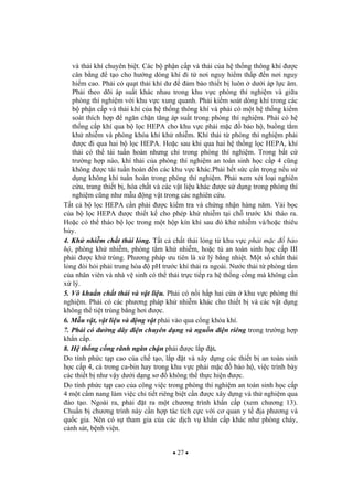 27
và th i khí chuyên bi t. Các b ph n c p và th i c a h th ng thông khí c
cân b ng t o cho h ng dòng khí i t n i nguy hi m th p n n i nguy
hi m cao. Ph i có qu t th i khí d m b o thi t b luôn d i áp l c âm.
Ph i theo dõi áp su t khác nhau trong khu v c phòng thí nghi m và gi a
phòng thí nghi m v i khu v c xung quanh. Ph i ki m soát dòng khí trong các
b ph n c p và th i khí c a h th ng thông khí và ph i có m t h th ng ki m
soát thích h p ng n ch n t ng áp su t trong phòng thí nghi m. Ph i có h
th ng c p khí qua b l c HEPA cho khu v c ph i m c b o h , bu ng t m
kh nhi m và phòng khóa khí kh nhi m. Khí th i t phòng thí nghi m ph i
c i qua hai b l c HEPA. Ho c sau khi qua hai h th ng l c HEPA, khí
th i có th tái tu n hoàn nh ng ch trong phòng thí nghi m. Trong b t c
tr ng h p nào, khí th i c a phòng thí nghi m an toàn sinh h c c p 4 c ng
không c tái tu n hoàn n các khu v c khác.Ph i h t s c c n tr ng n u s
d ng không khí tu n hoàn trong phòng thí nghi m. Ph i xem xét lo i nghiên
c u, trang thi t b , hóa ch t và các v t li u khác c s d ng trong phòng thí
nghi m c ng nh m u ng v t trong các nghiên c u.
T t c b l c HEPA c n ph i c ki m tra và ch ng nh n hàng n m. V i b c
c a b l c HEPA c thi t k cho phép kh nhi m t i ch tr c khi tháo ra.
Ho c có th tháo b l c trong m t h p kín khí sau ó kh nhi m và/ho c thiêu
h y.
4. Kh nhi m ch t th i l ng. T t c ch t th i l ng t khu v c ph i m c b o
h , phòng kh nhi m, phòng t m kh nhi m, ho c t an toàn sinh h c c p III
ph i c kh trùng. Ph ng pháp u tiên là x lý b ng nhi t. M t s ch t th i
l ng òi h i ph i trung hòa pH tr c khí th i ra ngoài. N c th i t phòng t m
c a nhân viên và nhà v sinh có th th i tr c ti p ra h th ng c ng mà không c n
x lý.
5. Vô khu n ch t th i và v t li u. Ph i có n i h p hai c a khu v c phòng thí
nghi m. Ph i có các ph ng pháp kh nhi m khác cho thi t b và các v t d ng
không th ti t trùng b ng h i c.
6. M u v t, v t li u và ng v t ph i vào qua c ng khóa khí.
7. Ph i có ng dây i n chuyên d ng và ngu n i n riêng trong tr ng h p
kh n c p.
8. H th ng c ng rãnh ng n ch n ph i c l p t.
Do tính ph c t p cao c a ch t o, l p t và xây d ng các thi t b an toàn sinh
h c c p 4, c trong ca-bin hay trong khu v c ph i m c b o h , vi c trình bày
các thi t b nh v y d i d ng s không th th c hi n c.
Do tính ph c t p cao c a công vi c trong phòng thí nghi m an toàn sinh h c c p
4 m t c m nang làm vi c chi ti t riêng bi t c n c xây d ng và th nghi m qua
ào t o. Ngoài ra, ph i t ra m t ch ng trình kh n c p (xem ch ng 13).
Chu n b ch ng trình này c n h p tác tích c c v i c quan y t a ph ng và
qu c gia. Nên có s tham gia c a các d ch v kh n c p khác nh phòng cháy,
c nh sát, b nh vi n.
 