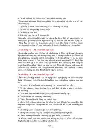 29
4. Các tác nhân có th th i ra c không và theo ng nào
i v i ng v t c dùng trong phòng thí nghi m ng v t, c n xem xét các
y u t sau ây:
1. c i m t nhiên (ví d tính hung d và kh n ng c n, cào)
2. c tính n i và ngo i ký sinh t nhiên
3. Các b nh d m c ph i
4. Kh n ng gieo r c các d ng nguyên
Gi ng nh phòng thí nghi m, các yêu c u v c i m thi t k , trang thi t b và
phòng ng a gia t ng nghiêm ng t theo c p an toàn sinh h c cho ng v t.
Nh ng i u này c mô t d i ây và c tóm t t b ng 4. Các tiêu chu n
c a c p th p h n c b sung h ng d n thành tiêu chu n c a c p cao h n.
C s ng v t – An toàn sinh h c c p 1
C p này phù h p cho vi c l u gi h u h t các lô ng v t ã qua ki m d ch
(ngo i tr loài ng v t linh tr ng không ph i là con ng i c n có ý ki n c a c
quan ch c n ng c p qu c gia) và nh ng ng v t ã tiêm phòng v i các tác nhân
thu c nhóm nguy c 1. Ph i th c hi n k thu t vi sinh an toàn (GMT). Lãnh o
c s ph i thi t l p ra các chính sách, quy trình và i u kho n quy nh trong t t
c các ho t ng, k c vi c i vào khu v c nh t ng v t. Ch ng trình giám sát
y t thích h p cho nhân viên c ng ph i c xây d ng. Ph i chu n b và thông
qua tài li u h ng d n ho t ng ho c tài li u v an toàn.
C s ng v t – An toàn sinh h c c p 2
C p này phù h p làm vi c v i ng v t ã tiêm phòng v i các vi sinh v t
thu c Nhóm nguy c 2. C n th c hi n nh ng bi n pháp phòng ng a an toàn sau
ây:
1. t t t c các yêu c u i v i c s ng v t - an toàn sinh h c c p 1.
2. Có bi n báo nguy hi m sinh h c (xem hình 1) các c a ra vào và t i nh ng
n i thích h p.
3. C s ph i c thi t k thu n l i cho vi c lau chùi và s p x p.
4. C a ph i c m vào trong và t óng.
5. Có y thi t b s i, thông h i và ánh sáng.
6. N u có thi t b thông gió c h c thì lu ng khí ph i th i vào bên trong. Khí th i
c th i ra ngoài và không c tái luân chuy n n b t k n i nào trong tòa
nhà.
7. Ch nh ng ng i có trách nhi m m i c phép vào.
8. Không a vào các ng v t không s d ng cho vi c th c nghi m.
9. C n có ch ng trình ki m soát ng v t g m nh m và chân t.
10. N u có c a s , ph i m b o an ninh, không phá c và n u có th m c
thì ph i l p t t m ch n ch ng ng v t chân t.
 
