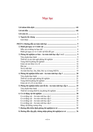 iv
M c l c
L i nhóm biên d ch ...................................................................................... viii
L i nói u ................................................................................................... viii
L i c m n ....................................................................................................... x
1. Nguyên t c chung ....................................................................................... 1
Gi i thi u ...................................................................................................... 1
PH N I. H ng d n an toàn sinh h c .............................................................. 5
2. ánh giá nguy c vi sinh v t ...................................................................... 7
M u v t có thông tin h n ch ....................................................................... 8
ánh giá nguy c và vi sinh v t bi n i gen .............................................. 8
3. Phòng thí nghi m c b n - An toàn sinh h c c p 1 và 2 ......................... 9
Tiêu chu n th c hành ................................................................................... 9
Thi t k và các ti n nghi phòng thí nghi m ............................................... 12
Trang thi t b phòng thí nghi m ................................................................. 14
Giám sát s c kh e và y t ........................................................................... 16
ào t o ....................................................................................................... 16
X lý ch t th i ............................................................................................ 17
An toàn hóa h c, l a, i n, b c x và trang thi t b ................................... 19
4. Phòng thí nghi m ki m soát - An toàn sinh h c c p 3 .......................... 20
Tiêu chu n th c hành ................................................................................. 20
Thi t k và ti n nghi phòng thí nghi m ...................................................... 21
Trang thi t b phòng thí nghi m ................................................................. 22
Giám sát v y t và s c kh e ...................................................................... 22
5. Phòng thí nghi m ki m soát t i a - An toàn sinh h c c p 4 ................ 25
Tiêu chu n th c hành ................................................................................. 25
Thi t k và trang thi t b c a phòng thí nghi m ......................................... 25
6. C s ng v t thí nghi m ....................................................................... 28
C s ng v t – An toàn sinh h c c p 1 ................................................... 29
C s ng v t – An toàn sinh h c c p 2 ................................................... 29
C s ng v t – An toàn sinh h c c p 3 ................................................... 30
C s ng v t – An toàn sinh h c c p 4 ................................................... 31
ng v t không x ng s ng ...................................................................... 32
7. H ng d n ki m nh phòng thí nghi m/c s ...................................... 33
8. H ng d n c p gi y ch ng nh n phòng thí nghi m/c s ................... 36
 
