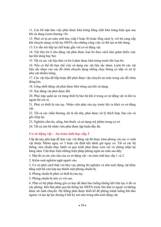 30
11. Các b m t làm vi c ph i c kh trùng b ng ch t kh trùng hi u qu sau
khi s d ng (xem ch ng 14).
12. Ph i có t an toàn sinh h c (c p I ho c II) ho c l ng cách ly v i b cung c p
khí chuyên d ng và b l c HEPA cho nh ng công vi c có th t o ra khí dung.
13. Có s n n i h p t i ch ho c g n v i c s ng v t.
14. V t li u lót cho ng v t ph i c lo i b theo cách làm gi m thi u vi c
t o khí dung hay b i.
15. T t c các v t li u th i và lót ph i c kh trùng tr c khi lo i b .
16. N u có th thì h n ch vi c s d ng các v t li u s c nh n. Luôn b các v t
li u s c nh n vào các ch a chuyên d ng ch ng ch c th ng có n p và x lý
nh v t nhi m trùng.
17. Các v t li u h p ho c t ph i c v n chuy n an toàn trong các ch a
óng kín.
18. L ng nh t ng v t ph i c kh trùng sau khi s d ng.
19. Xác ng v t ph i c t.
20. Ph i m c qu n áo và trang thi t b b o h khi trong c s ng v t và khi ra
ngoài thì c i ra.
21. Ph i có thi t b r a tay. Nhân viên ph i r a tay tr c khi ra kh i c s ng
v t.
22. T t c các ch n th ng, dù là r t nh , ph i c x lý thích h p, báo cáo và
ghi chép l i.
23. Nghiêm c m n, u ng, hút thu c và s d ng m ph m trong c s .
24. T t c cán b nhân viên ph i c t p hu n y .
C s ng v t – An toàn sinh h c c p 3
C p này phù h p làm vi c v i ng v t ã c tiêm phòng v i các vi sinh
v t thu c Nhóm nguy c 3 ho c ch nh khi ánh giá nguy c . T t c các h
th ng, tiêu chu n th c hành và quy trình ph i c xem xét và ch ng nh n l i
hàng n m. C n th c hi n nh ng bi n pháp phòng ng a an toàn sau ây:
1. t t t c các yêu c u c a c s ng v t - an toàn sinh h c c p 1 và 2.
2. Ki m soát nghiêm ng t ng i vào.
3. C s ph i cách bi t v i khu v c phòng thí nghi m và nhà nuôi ng v t khác
b ng m t b c a kép t o thành m t phòng chu n b .
4. Phòng chu n b ph i có thi t b r a tay.
5. Phòng chu n b nên có vòi sen.
6. Ph i có b ph n thông gió c h c m b o lu ng không khí liên t c t t c
các phòng. Khí th i ph i qua h th ng l c HEPA tr c khi th i ra ngoài và không
c tái luân chuy n. H th ng ph i c thi t k phòng tránh lu ng khí o
ng c và t o áp l c d ng b t k n i nào trong nhà nuôi ng v t.
 