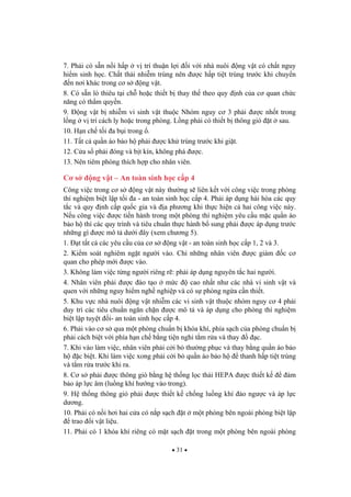 31
7. Ph i có s n n i h p v trí thu n l i i v i nhà nuôi ng v t có ch t nguy
hi m sinh h c. Ch t th i nhi m trùng nên c h p ti t trùng tr c khi chuy n
n n i khác trong c s ng v t.
8. Có s n lò thiêu t i ch ho c thi t b thay th theo quy nh c a c quan ch c
n ng có th m quy n.
9. ng v t b nhi m vi sinh v t thu c Nhóm nguy c 3 ph i c nh t trong
l ng v trí cách ly ho c trong phòng. L ng ph i có thi t b thông gió t sau.
10. H n ch t i a b i trong .
11. T t c qu n áo b o h ph i c kh trùng tr c khi gi t.
12. C a s ph i óng và b t kín, không phá c.
13. Nên tiêm phòng thích h p cho nhân viên.
C s ng v t – An toàn sinh h c c p 4
Công vi c trong c s ng v t này th ng s liên k t v i công vi c trong phòng
thí nghi m bi t l p t i a - an toàn sinh h c c p 4. Ph i áp d ng hài hòa các quy
t c và quy nh c p qu c gia và a ph ng khi th c hi n c hai công vi c này.
N u công vi c c ti n hành trong m t phòng thí nghi m yêu c u m c qu n áo
b o h thì các quy trình và tiêu chu n th c hành b sung ph i c áp d ng tr c
nh ng gì c mô t d i ây (xem ch ng 5).
1. t t t c các yêu c u c a c s ng v t - an toàn sinh h c c p 1, 2 và 3.
2. Ki m soát nghiêm ng t ng i vào. Ch nh ng nhân viên c giám c c
quan cho phép m i c vào.
3. Không làm vi c t ng ng i riêng r : ph i áp d ng nguyên t c hai ng i.
4. Nhân viên ph i c ào t o m c cao nh t nh các nhà vi sinh v t và
quen v i nh ng nguy hi m ngh nghi p và có s phòng ng a c n thi t.
5. Khu v c nhà nuôi ng v t nhi m các vi sinh v t thu c nhóm nguy c 4 ph i
duy trì các tiêu chu n ng n ch n c mô t và áp d ng cho phòng thí nghi m
bi t l p tuy t i- an toàn sinh h c c p 4.
6. Ph i vào c s qua m t phòng chu n b khóa khí, phía s ch c a phòng chu n b
ph i cách bi t v i phía h n ch b ng ti n nghi t m r a và thay c.
7. Khi vào làm vi c, nhân viên ph i c i b th ng ph c và thay b ng qu n áo b o
h c bi t. Khi làm vi c xong ph i c i b qu n áo b o h thanh h p ti t trùng
và t m r a tr c khi ra.
8. C s ph i c thông gió b ng h th ng l c th i HEPA c thi t k m
b o áp l c âm (lu ng khí h ng vào trong).
9. H th ng thông gió ph i c thi t k ch ng lu ng khí o ng c và áp l c
d ng.
10. Ph i có n i h i hai c a có n p s ch t m t phòng bên ngoài phòng bi t l p
trao i v t li u.
11. Ph i có 1 khóa khí riêng có m t s ch t trong m t phòng bên ngoài phòng
 