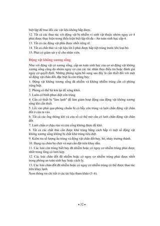 32
bi t l p trao i các v t li u không h p c.
12. T t c các thao tác v i ng v t b nhi m vi sinh v t thu c nhóm nguy c 4
ph i c th c hi n trong i u ki n bi t l p t i a - An toàn sinh h c c p 4.
13. T t c các ng v t ph i c nh t riêng r .
14. T t c ch t th i và v t li u lót ph i c h p ti t trùng tr c khi lo i b .
15. Ph i có giám sát y t cho nhân viên.
ng v t không x ng s ng
Nh v i ng v t có x ng s ng, c p an toàn sinh h c c a c s ng v t không
x ng s ng c ng do nhóm nguy c c a các tác nhân theo i u tra ho c ánh giá
nguy c quy t nh. Nh ng phòng ng a b sung sau ây là c n thi t i v i m t
s ng v t chân t, c bi t là côn trùng bay:
1. ng v t không x ng s ng ã nhi m và không nhi m trùng c n có phòng
riêng bi t.
2. Phòng có th b t kín l i xông khói.
3. Luôn có bình phun di t côn trùng
4. C n có thi t b "làm l nh" làm gi m ho t ng c a ng v t không x ng
s ng khi c n thi t.
5. L i vào ph i qua phòng chu n b có b y côn trùng và l i ch n ng v t chân
t c a ra vào.
6. T t c các ng thông khí và c a s có th m c n có l i ch n ng v t chân
t.
7. L i ch n ch u r a và c a c ng không c khô.
8. T t c các ch t th i c n c kh trùng b ng cách h p vì m t s ng v t
không x ng s ng không b ch t kh trùng tiêu di t.
9. Ki m tra s l ng u trùng và ng v t chân t bay, bò, nh y tr ng thành.
10. D ng c ch a b chét và m t c n t trên khay d u.
11. Các loài côn trùng bi t bay ã nhi m ho c có nguy c nhi m trùng ph i c
nh t trong l ng có l i kép.
12. Các loài chân t ã nhi m ho c có nguy c nhi m trùng ph i c nh t
trong phòng an toàn sinh h c ho c cách ly.
13. Các loài chân t ã nhi m ho c có nguy c nhi m trùng có th c thao tác
trên khay l nh.
Xem thông tin chi ti t các tài li u tham kh o (3–6).
 
