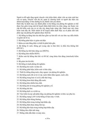 34
Ng i ta ngh r ng ngoài chuyên viên ki m nh, nhân viên an toàn sinh h c
c a c quan, chuyên viên d án, qu n lý ch ng trình và ng i i di n c a
nhóm ho t ng và b o d ng là các thành viên c a nhóm.
D i ây là danh m c các thành ph n và h th ng c a phòng thí nghi m có th
c bao g m trong m t k ho ch th m nh ki m tra ch c n ng, tu thu c vào
c p ki m soát c a c s c n xây d ng ho c nâng c p. Danh m c này ch a
hoàn toàn y . Hi n nhiên là k ho ch th m nh th c s s ph n ánh tính
ph c t p c a phòng thí nghi m c thi t k .
1. H th ng t ng hóa tòa nhà bao g m s liên k t v i các khu v c i u khi n
và giám sát t xa.
2. H th ng phát hi n và giám sát i n.
3. Khóa an toàn b ng i n và thi t b phát hi n g n.
4. H th ng lò s i, thông gió (cung c p và th i khí) và i u hòa không khí
(HVAC).
5. H th ng l c khí hi u n ng cao (HEPA).
6. H th ng kh nhi m HEPA.
7. Ki m soát h th ng th i khí và HVAC cùng khóa liên ng (interlock) ki m
soát.
8. B gi m âm kín khí.
9. H th ng t l nh phòng thí nghi m.
10. H th ng h i n c và un sôi.
11. H th ng phát hi n, ki m soát và báo cháy.
12. Thi t b ch ng dòng n c ch y ng c vào phòng thí nghi m.
13. H th ng n c ã x lý (ví d : n c th m th u ng c, n c c t).
14. H th ng trung hoà và x lý ch t th i l ng.
15. H th ng b m kh i ng d n n c.
16. H th ng kh nhi m hóa ch t.
17. H th ng khí tê trong phòng thí nghi m y t .
18. H th ng khí th .
19. H th ng d ch v và khí c .
20. Vi c ki m tra áp su t phân t ng c a phòng thí nghi m và khu v c ph tr .
21. H th ng m ng LAN và h th ng s li u máy vi tính.
22. H th ng i n thông th ng.
23. H th ng i n trong tr ng h p kh n c p.
24. H th ng i n c dùng liên t c.
25. H th ng èn hi u trong tr ng h p kh n c p.
26. Nh ng t m ch n ánh sáng.
27. Mi ng ch n d n i n và máy móc.
 