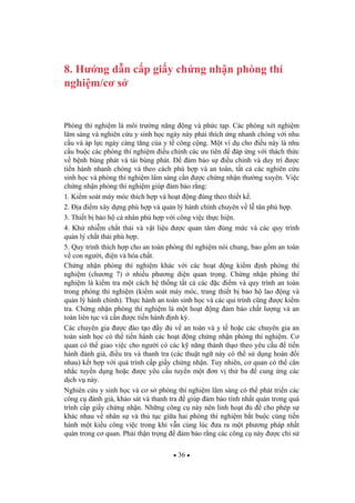 36
8. H ng d n c p gi y ch ng nh n phòng thí
nghi m/c s
Phòng thí nghi m là môi tr ng n ng ng và ph c t p. Các phòng xét nghi m
lâm sàng và nghiên c u y sinh h c ngày này ph i thích ng nhanh chóng v i nhu
c u và áp l c ngày càng t ng c a y t công c ng. M t ví d cho i u này là nhu
c u bu c các phòng thí nghi m i u ch nh các u tiên áp ng v i thách th c
v b nh bùng phát và tái bùng phát. m b o s i u ch nh và duy trì c
ti n hành nhanh chóng và theo cách phù h p và an toàn, t t c các nghiên c u
sinh h c và phòng thí nghi m lâm sàng c n c ch ng nh n th ng xuyên. Vi c
ch ng nh n phòng thí nghi m giúp m b o r ng:
1. Ki m soát máy móc thích h p và ho t ng úng theo thi t k .
2. a i m xây d ng phù h p và qu n lý hành chính chuyên v l tân phù h p.
3. Thi t b b o h cá nhân phù h p v i công vi c th c hi n.
4. Kh nhi m ch t th i và v t li u c quan tâm úng m c và các quy trình
qu n lý ch t th i phù h p.
5. Quy trình thích h p cho an toàn phòng thí nghi m nói chung, bao g m an toàn
v con ng i, i n và hóa ch t.
Ch ng nh n phòng thí nghi m khác v i các ho t ng ki m nh phòng thí
nghi m (ch ng 7) nhi u ph ng di n quan tr ng. Ch ng nh n phòng thí
nghi m là ki m tra m t cách h th ng t t c các c i m và quy trình an toàn
trong phòng thí nghi m (ki m soát máy móc, trang thi t b b o h lao ng và
qu n lý hành chính). Th c hành an toàn sinh h c và các qui trình c ng c ki m
tra. Ch ng nh n phòng thí nghi m là m t ho t ng m b o ch t l ng và an
toàn liên t c và c n c ti n hành nh k .
Các chuyên gia c ào t o y v an toàn và y t ho c các chuyên gia an
toàn sinh h c có th ti n hành các ho t ng ch ng nh n phòng thí nghi m. C
quan có th giao vi c cho ng i có các k n ng thành th o theo yêu c u ti n
hành ánh giá, i u tra và thanh tra (các thu t ng này có th s d ng hoán i
nhau) k t h p v i quá trình c p gi y ch ng nh n. Tuy nhiên, c quan có th cân
nh c tuy n d ng ho c c yêu c u tuy n m t n v th ba cung ng các
d ch v này.
Nghiên c u y sinh h c và c s phòng thí nghi m lâm sàng có th phát tri n các
công c ánh giá, kh o sát và thanh tra giúp m b o tính nh t quán trong quá
trình c p gi y ch ng nh n. Nh ng công c này nên linh ho t cho phép s
khác nhau v nhân s và th t c gi a hai phòng thí nghi m b t bu c cùng ti n
hành m t ki u công vi c trong khi v n cùng lúc a ra m t ph ng pháp nh t
quán trong c quan. Ph i th n tr ng m b o r ng các công c này c ch s
 