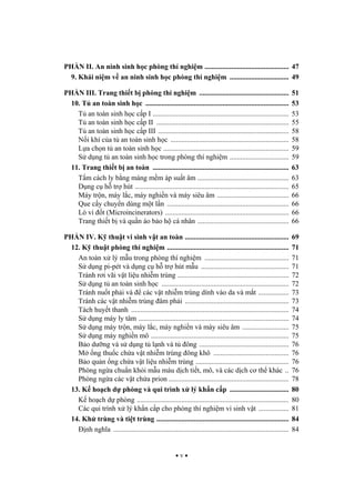 v
PH N II. An ninh sinh h c phòng thí nghi m ............................................... 47
9. Khái ni m v an ninh sinh h c phòng thí nghi m ................................. 49
PH N III. Trang thi t b phòng thí nghi m .................................................. 51
10. T an toàn sinh h c ................................................................................ 53
T an toàn sinh h c c p I ............................................................................ 53
T an toàn sinh h c c p II .......................................................................... 55
T an toàn sinh h c c p III ......................................................................... 58
N i khí c a t an toàn sinh h c .................................................................. 58
L a ch n t an toàn sinh h c ...................................................................... 59
S d ng t an toàn sinh h c trong phòng thí nghi m ................................. 59
11. Trang thi t b an toàn ............................................................................ 63
T m cách ly b ng màng m m áp su t âm ................................................... 63
D ng c h tr hút ...................................................................................... 65
Máy tr n, máy l c, máy nghi n và máy siêu âm ........................................ 66
Que c y chuy n dùng m t l n .................................................................... 66
Lò vi t (Microincinerators) ..................................................................... 66
Trang thi t b và qu n áo b o h cá nhân ................................................... 66
PH N IV. K thu t vi sinh v t an toàn .......................................................... 69
12. K thu t phòng thí nghi m .................................................................... 71
An toàn x lý m u trong phòng thí nghi m ............................................... 71
S d ng pi-pét và d ng c h tr hút m u ................................................. 71
Tránh r i vãi v t li u nhi m trùng .............................................................. 72
S d ng t an toàn sinh h c ....................................................................... 72
Tránh nu t ph i và các v t nhi m trùng dính vào da và m t ................. 73
Tránh các v t nhi m trùng âm ph i .......................................................... 73
Tách huy t thanh ........................................................................................ 74
S d ng máy ly tâm .................................................................................... 74
S d ng máy tr n, máy l c, máy nghi n và máy siêu âm .......................... 75
S d ng máy nghi n mô ............................................................................. 75
B o d ng và s d ng t l nh và t ông .................................................. 76
M ng thu c ch a v t nhi m trùng ông khô .......................................... 76
B o qu n ng ch a v t li u nhi m trùng .................................................... 76
Phòng ng a chu n kh i m u máu d ch ti t, mô, và các d ch c th khác .. 76
Phòng ng a các v t ch a prion ................................................................... 78
13. K ho ch d phòng và qui trình x lý kh n c p ................................. 80
K ho ch d phòng ..................................................................................... 80
Các qui trình x lý kh n c p cho phòng thí nghi m vi sinh v t ................. 81
14. Kh trùng và ti t trùng .......................................................................... 84
nh ngh a .................................................................................................. 84
 