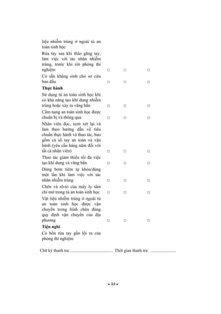44
li u nhi m trùng ngoài t an
toàn sinh h c
R a tay sau khi tháo g ng tay,
làm vi c v i tác nhân nhi m
trùng, tr c khi r i phòng thí
nghi m
Có s n kháng sinh cho s c u
ban u
Th c hành
S d ng t an toàn sinh h c khi
có kh n ng t o khí dung nhi m
trùng ho c x y ra v ng b n
C m nang an toàn sinh h c c
chu n b và thông qua
Nhân viên c, xem xét l i và
làm theo h ng d n v tiêu
chu n th c hành và thao tác, bao
g m c s tay an toàn và v n
hành (yêu c u hàng n m i v i
t t c nhân viên)
Thao tác gi m thi u t i a vi c
t o khí dung và v ng b n
Dùng b m tiêm t khóa/dùng
m t l n khi làm vi c v i tác
nhân nhi m trùng
Chén và rô-to c a máy ly tâm
ch m trong t an toàn sinh h c
V t li u nhi m trùng ngoài t
an toàn sinh h c c v n
chuy n trong bình ch a úng
quy nh v n chuy n c a a
ph ng
Ti n nghi
Có b n r a tay g n l i ra c a
phòng thí nghi m
Ch ký thanh tra:........................................ Th i gian thanh tra: ........................
 