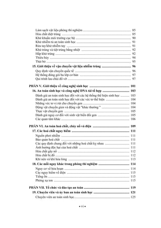 vi
Làm s ch v t li u phòng thí nghi m ........................................................... 85
Hóa ch t di t trùng ..................................................................................... 85
Kh khu n môi tr ng c c b .................................................................... 90
Kh nhi m t an toàn sinh h c ................................................................... 91
R a tay/kh nhi m tay ............................................................................... 91
Kh trùng và ti t trùng b ng nhi t ............................................................. 92
H p kh trùng ............................................................................................. 92
Thiêu h y .................................................................................................... 94
Th i b ........................................................................................................ 95
15. Gi i thi u v v n chuy n v t li u nhi m trùng .................................... 96
Quy nh v n chuy n qu c t ..................................................................... 96
H th ng óng gói ba l p c b n ............................................................... 97
Qui trình lau chùi v .............................................................................. 97
PH N V. Gi i thi u v công ngh sinh h c ................................................. 101
16. An toàn sinh h c và công ngh DNA tái t h p ................................. 103
ánh giá an toàn sinh h c i v i các h th ng th hi n sinh h c ........... 103
ánh giá an toàn sinh h c i v i các véc t th hi n ............................. 104
Nh ng véc t vi rút cho chuy n gen ......................................................... 104
ng v t chuy n gien và ng v t "khác th ng " .................................. 104
Th c v t chuy n gen ................................................................................ 105
ánh giá nguy c i v i sinh v t bi n i gen ....................................... 105
Các quan tâm khác .................................................................................... 106
PH N VI. An toàn hoá ch t, cháy n và i n ............................................. 109
17. Các hoá ch t nguy hi m ....................................................................... 111
Ngu n ph i nhi m .................................................................................... 111
B o qu n hoá ch t .................................................................................... 111
Các quy nh chung i v i nh ng hoá ch t k nhau .............................. 111
nh h ng c h i c a hoá ch t .............................................................. 111
Hóa ch t gây n ........................................................................................ 112
Hóa ch t b ........................................................................................... 112
Khí nén và khí hóa l ng ........................................................................... 113
18. Các m i nguy khác trong phòng thí nghi m ...................................... 114
Nguy c v h a ho n ................................................................................ 114
Các nguy hi m v i n ............................................................................. 115
Ti ng n .................................................................................................... 115
Phóng x ion ............................................................................................. 115
PH N VII. T ch c và ào t o an toàn ........................................................ 119
19. Chuyên viên và y ban an toàn sinh h c ............................................ 121
Chuyên viên an toàn sinh h c..................................................................... 125
 