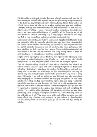 50
Các bi n pháp an ninh sinh h c c n c d a trên m t ch ng trình t ng th có
trách nhi m gi i trình v m m b nh và c t , bao g m nh ng thông tin c p nh t
v a i m l u gi , thông tin v ng i ti p xúc, h ng d n s d ng, tài li u v
vi c di chuy n trong và gi a các c s c ng nh b t ho t ho c th i b chúng.
T ng t , m t quy nh an ninh sinh h c c n c thi t l p xác nh, báo cáo,
i u tra và x lý nh ng vi ph m v an ninh sinh h c trong phòng thí nghi m bao
g m c s không th ng nh t gi a các k t qu ki m kê. S tham gia, vai trò và
trách nhi m c a c quan ch c n ng v y t công c ng và an ninh c n ph i c
xác nh rõ ràng trong nh ng tr ng h p vi ph m an ninh sinh h c.
Khác v i an toàn sinh h c, t p hu n v an ninh sinh h c ph i tri n khai cho t t c
các nhân viên. Khóa t p hu n nh v y giúp nhân viên hi u rõ s c n thi t ph i
b o v các v t li u và là c s c a nh ng qui nh v các bi n pháp an ninh sinh
h c c th , c ng nh bao g m s xem xét l i nh ng tiêu chu n qu c gia có liên
quan và nh ng qui nh c th t i t ng c quan. Nh ng qui nh mô t vai trò và
trách nhi m v an ninh sinh h c c a nhân viên trong tr ng h p có vi ph m an
ninh sinh h c x y ra c ng c n c gi i thi u trong t p hu n.
S phù h p v ngh nghi p và o c trong làm vi c v i m m b nh nguy hi m
c a t t c các nhân viên th ng xuyên ti p c n v i vi sinh v t nh y c m c ng là
tr ng tâm c a các ho t ng hi u qu v an ninh sinh h c phòng thí nghi m.
Tóm l i, c ng nh nh ng k thu t vô khu n và các tiêu chu n th c hành v an
toàn vi sinh h c khác, b o v an ninh sinh h c phòng thí nghi m c n c coi là
m t công vi c th ng k c a phòng thí nghi m. Các bi n pháp an ninh sinh h c
không nên c n tr vi c chia s hi u qu v t li u, m u xét nghi m lâm sàng và
d ch t c ng nh nh ng thông tin c n thi t cho giám sát lâm sàng hay y t công
c ng. Cách qu n lý an ninh t t không nên can thi p quá m c vào nh ng ho t
ng hàng ngày c a các nhân viên khoa h c ho c gây tr ng i cho các ho t ng
nghiên c u. S ti p c n h p pháp v i nh ng nghiên c u quan tr ng và các m u
xét nghi m lâm sàng c n ph i c duy trì. ánh giá s phù h p c a nhân viên,
t p hu n chuyên bi t v an ninh sinh h c và th c hi n nghiêm ng t qui trình b o
v m m b nh là ph ng ti n hi u qu t ng c ng an ninh sinh h c phòng thí
nghi m. T t c nh ng n l c ph i c thi t l p và duy trì thông qua vi c ánh
giá th ng xuyên các nguy c c ng nh các hi m h a, xem xét th ng xuyên và
c p nh t các quy trình. Vi c ki m tra s ch p hành nh ng qui nh cùng v i
h ng d n rõ ràng v vai trò, trách nhi m và các bi n pháp x lý c n th ng nh t
v i các ch ng trình và tiêu chu n qu c gia v an ninh sinh h c phòng thí
nghi m.
 