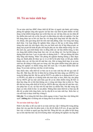 53
10. T an toàn sinh h c
T an toàn sinh h c (BSC) c thi t k b o v ng i v n hành, môi tr ng
phòng thí nghi m c ng nh nguyên v t li u làm vi c kh i b ph i nhi m v i khí
dung và h t nhi m trùng c t o ra khi thao tác các v t li u ch a các tác nhân d
lây nhi m nh nuôi c y s b , l u gi và ch n oán các m u xét nghi m. Các h t
khí dung c t o ra b i các thao tác v i dung d ch l ng ho c h i c nh l c,
rót, khu y, nh gi t dung d ch lên trên m t m t ph ng, ho c vào trong m t dung
d ch khác. Các ho t ng thí nghi m khác c ng có th t o ra khí dung nhi m
trùng nh nuôi c y trên th ch, tiêm vào các bình nuôi c y t bào b ng pi-pét, s
d ng lo i pi-pét a kênh pha ch huy n phù các tác nhân nhi m trùng vào các
a nuôi c y, quá trình khu y tr n và ng nh t các v t li u nhi m trùng, ly tâm
các dung d ch nhi m trùng ho c làm vi c v i các ng v t. Các h t khí dung có
ng kính nh h n 5 µm và gi t nh có ng kính 5 - 100 µm không th nhìn
th y b ng m t th ng. Nhân viên phòng thí nghi m th ng không ý th c c
r ng các thành ph n ó c t o ra và có th b hít ph i ho c có th gây nhi m
khu n chéo các v t li u trên b m t làm vi c. Khi s d ng thích h p, t an toàn
sinh h c ã ch ng t hi u qu cao trong vi c làm gi m nhi m trùng m c ph i t i
phòng thí nghi m và nhi m trùng chéo khi nuôi c y vì b ph i nhi m ki u khí
dung. T an toàn sinh h c còn b o v môi tr ng.
Qua nhi u n m, m u thi t k c b n c a t an toàn sinh h c ã tr i qua m t s
thay i. M t thay i l n là thêm b l c không khí hi u n ng cao (HEPA) vào
trong h th ng th i khí. B l c gi l i 99,97% các ph n t có ng kính 0,3 µm
và 99,99% các ph n t có ng kính nh h n ho c to h n. i u này cho phép
b l c HEPA gi l i m t cách hi u qu t t c tác nhân nhi m trùng ã bi t và
m b o r ng ch có khí th i không còn vi trùng m i c th i ra kh i t . Thay
i th hai trong m u thi t k là b l c HEPA t tr c ti p trên b m t làm vi c,
cho phép b o v các v t li u trên b m t kh i s nhi m b n. Nét c tr ng này
c coi nh chính là b o v s n ph m. Nh ng khái ni m thi t k c b n này ã
d n t i s phát tri n t ng b c c a ba c p t an toàn sinh h c. Ki u b o v
c a m i lo i t c trình bày b ng 8.
Ghi chú: T có dòng khí th i theo chi u ngang và d c (“tr m làm vi c không khí
s ch”) không ph i và không nên s d ng nh t an toàn sinh h c.
T an toàn sinh h c c p I
Hình 6 cho th y s c a m t t an toàn sinh h c c p I. Không khí trong phòng
c hút vào qua khe h phía tr c t c t i thi u 0,38 m/s, i qua m t bàn
làm vi c và thoát ra ngoài qua ng th i khí. Dòng khí kéo các ph n t khí dung
t o ra trên m t bàn làm vi c i t h ng nhân viên phòng thí nghi m vào ng th i
 