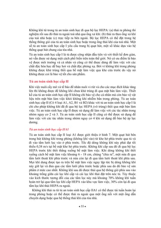 55
Không khí t trong t an toàn sinh h c i qua b l c HEPA: (a) th i ra phòng thí
nghi m r i sau ó th i ra ngoài toà nhà qua ng x khí. (b) th i ra theo ng x khí
c a toà nhà ho c (c) tr c ti p ra bên ngoài. B l c HEPA có th t trong h
th ng thông gió c a t an toàn sinh h c ho c trong ng th i khí c a toà nhà. M t
s t an toàn sinh h c c p I yêu c u trang b qu t hút, m t s khác d a vào h
th ng qu t hút chung c a tòa nhà.
T an toàn sinh h c c p I là t c công nh n u tiên và v i thi t k n gi n,
nó v n c s d ng m t cách ph bi n trên toàn th gi i. Nó có u i m là b o
v c môi tr ng và cá nhân và c ng có th c dùng làm vi c v i các
ch t c hóa h c d bay h i và ch t c phóng x . B i vì không khí trong phòng
không c kh trùng th i qua b m t làm vi c qua khe c a tr c do v y nó
không c coi là b o v t t cho s n ph m.
T an toàn sinh h c c p II
Khi vi c nuôi c y mô và t bào nhân nuôi vi rút và cho các m c ích khác t ng
lên thì không c không khí ch a kh trùng i qua m t bàn làm vi c. Thi t
k c a t an toàn sinh h c c p II không ch b o v cho cá nhân mà còn b o v v t
li u trên m t bàn làm vi c kh i không khí nhi m b n trong phòng. T an toàn
sinh h c c p II (Có 4 lo i A1, A2, B1 và B2) khác v i t an toàn sinh h c c p I là
ch cho phép không khí ã i qua b l c HEPA (vô trùng) th i qua m t bàn làm
vi c. T an toàn sinh h c c p II c s d ng làm vi c v i các tác nhân trong
nhóm nguy c 2 và 3. T an toàn sinh h c c p II c ng có th c s d ng
làm vi c v i các tác nhân trong nhóm nguy c 4 khi s d ng b o h áp l c
d ng.
T an toàn sinh h c c p IIA1
T an toàn sinh h c c p II lo i A1 c gi i thi u hình 7. M t qu t hút bên
trong hút không khí trong phòng (không khí vào) t khe h phía tr c qua t và
i vào t m l i l c vào phía tr c. T c dòng không khí này ph i t t i
thi u 0,38 m/s t i b m t khe h phía tr c. Không khí c p sau ó i qua b l c
HEPA tr c khi th i th ng xu ng b m t làm vi c. Khi dòng không khí th i
xu ng cách b m t làm vi c kho ng 6 - 18 cm, chúng "chia ra", m t n a i qua
t m l i thoát khí phía tr c và n a còn l i i qua t m l i thoát khí phía sau.
M i khí dung c t o ra trên b m t làm vi c ngay l p t c b dòng không khí
này gi l i và a qua các t m l i phía tr c ho c phía sau do ó b o v s n
ph m m c cao nh t. Không khí sau ó c th i qua b thông gió phía sau vào
kho ng tr ng gi a cái l c khí c p và cái l c khí th i t trên nóc t . Tùy thu c
vào kích th c t ng i c a các t m l c này mà kho ng 70% không khí tu n
hoàn tr l i qua t m l c khí c p HEPA vào khu v c làm vi c, 30% còn l i i qua
t m l c khí th i HEPA ra ngoài.
Không khí th i ra t t an toàn sinh h c c p IIA1 có th c tái tu n hoàn l i
trong phòng ho c có th c th i ra ngoài qua m t ng n i v i m t ng d n
chuyên d ng ho c qua h th ng th i khí c a tòa nhà.
 
