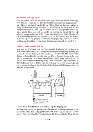 58
T an toàn sinh h c c p III
Lo i này b o v t i a cho nhân viên và s d ng cho các tác nhân nhóm nguy
c 4 (hình 9). M i ra vào u c b t "kín khí". Không khí c p c l c qua b
l c HEPA và khí th i i qua hai b l c HEPA. Dòng khí c duy trì b i h
th ng th i khí chuyên d ng bên ngoài t . H th ng này duy trì áp su t âm bên
trong t (kho ng 124,5 Pa). Ti p xúc b m t làm vi c b ng g ng tay cao su dày
treo c a t . T an toàn sinh h c c p III c n m t h p hai n p có th c ti t
trùng và có m t b l c th i HEPA. T an toàn sinh h c c p III có th c n i
v i m t n i h p hai c a ti t trùng t t c các v t li u a vào ho c a ra kh i
t . Có th x p vài h p g ng tay vào nhau m r ng b m t làm vi c. T an toàn
sinh h c c p III phù h p v i các phòng thí nghi m an toàn sinh h c c p 3 và 4.
N i khí c a t an toàn sinh h c
M t “ ng n i m” ho c “mái che” c thi t k s d ng v i các lo i t an
toàn sinh h c c p IIA1 và IIA2 thông khí v i bên ngoài. ng n i l p trên ng th i
khí c a t , hút khí t trong t vào ng th i khí c a tòa nhà. M t khe h nh ,
th ng có ng kính 2,5 cm, n m gi a ng m và ng th i khí c a t cho phép
hút khí trong phòng vào h th ng thoát khí c a tòa nhà. Công su t thoát khí c a
tòa nhà ph i hút c khí trong phòng và khí th i c a t . ng n i ph i tháo ra
c ho c c thi t k ti n ki m tra ho t ng c a t . Nói chung, hi u su t
c a t an toàn sinh h c có ng n i không b nh h ng nhi u b i s dao ng c a
dòng khí trong tòa nhà.
Hình 9. S trình bày t an toàn sinh h c c p III (t g ng tay)
A: c ng g ng tay cho các g ng tay dài n cánh tay. B: khung kính tr t. C: b
l c khí th i HEPA kép. D: b l c khí c p HEPA. E: N i h p hai áy ho c h p hai
n p. F: Bình ch a hóa ch t. Yêu c u n i ng th i khí t t n h th ng th i khí
 