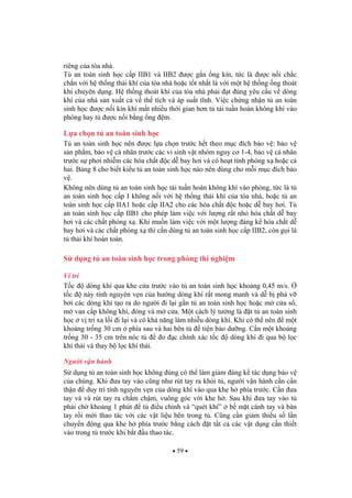 59
riêng c a tòa nhà.
T an toàn sinh h c c p IIB1 và IIB2 c g n ng kín, t c là c n i ch c
ch n v i h th ng th i khí c a tòa nhà ho c t t nh t là v i m t h th ng ng thoát
khí chuyên d ng. H th ng thoát khí c a tòa nhà ph i t úng yêu c u v dòng
khí c a nhà s n xu t c v th tích và áp su t t nh. Vi c ch ng nh n t an toàn
sinh h c c n i kín khí m t nhi u th i gian h n t tái tu n hoàn không khí vào
phòng hay t c n i b ng ng m.
L a ch n t an toàn sinh h c
T an toàn sinh h c nên c l a ch n tr c h t theo m c ích b o v : b o v
s n ph m, b o v cá nhân tr c các vi sinh v t nhóm nguy c 1-4, b o v cá nhân
tr c s ph i nhi m các hóa ch t c d bay h i và có ho t tính phóng x ho c c
hai. B ng 8 cho bi t ki u t an toàn sinh h c nào nên dùng cho m i m c ích b o
v .
Không nên dùng t an toàn sinh h c tái tu n hoàn không khí vào phòng, t c là t
an toàn sinh h c c p I không n i v i h th ng th i khí c a tòa nhà, ho c t an
toàn sinh h c c p IIA1 ho c c p IIA2 cho các hóa ch t c ho c d bay h i. T
an toàn sinh h c c p IIB1 cho phép làm vi c v i l ng r t nh hóa ch t d bay
h i và các ch t phóng x . Khi mu n làm vi c v i m t l ng áng k hóa ch t d
bay h i và các ch t phóng x thì c n dùng t an toàn sinh h c c p IIB2, còn g i là
t th i khí hoàn toàn.
S d ng t an toàn sinh h c trong phòng thí nghi m
Ví trí
T c dòng khí qua khe c a tr c vào t an toàn sinh h c kho ng 0,45 m/s.
t c này tính nguyên v n c a h ng dòng khí r t mong manh và d b phá v
b i các dòng khí t o ra do ng i i l i g n t an toàn sinh h c ho c m c a s ,
m van c p không khí, óng và m c a. M t cách lý t ng là t t an toàn sinh
h c v trí xa l i i l i và có kh n ng làm nhi u dòng khí. Khi có th nên m t
kho ng tr ng 30 cm phía sau và hai bên t ti n b o d ng. C n m t kho ng
tr ng 30 - 35 cm trên nóc t o c chính xác t c dòng khí i qua b l c
khí th i và thay b l c khí th i.
Ng i v n hành
S d ng t an toàn sinh h c không úng có th làm gi m áng k tác d ng b o v
c a chúng. Khi a tay vào c ng nh rút tay ra kh i t , ng i v n hành c n c n
th n duy trì tính nguyên v n c a dòng khí vào qua khe h phía tr c. C n a
tay và và rút tay ra ch m ch m, vuông góc v i khe h . Sau khi a tay vào t
ph i ch kho ng 1 phút t i u ch nh và “quét khí” b m t cánh tay và bàn
tay r i m i thao tác v i các v t li u bên trong t . C ng c n gi m thi u s l n
chuy n ng qua khe h phía tr c b ng cách t t t c các v t d ng c n thi t
vào trong t tr c khi b t u thao tác.
 