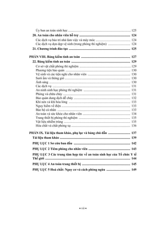vii
y ban an toàn sinh h c ............................................................................. 125
20. An toàn cho nhân viên h tr .............................................................. 124
Các d ch v b o trì nhà làm vi c và máy móc .......................................... 124
Các d ch v d n d p v sinh (trong phòng thí nghi m) ........................... 124
21. Ch ng trình ào t o ........................................................................... 125
PH N VIII. B ng ki m tính an toàn ............................................................ 127
22. B ng ki m tính an toàn ........................................................................ 129
C s v t ch t phòng thí nghi m ............................................................... 129
Ph ng ti n b o qu n ............................................................................... 130
V sinh và các ti n nghi cho nhân viên .................................................... 130
S i m và thông gió ................................................................................ 130
Ánh sáng ................................................................................................... 130
Các d ch v ............................................................................................... 131
An ninh sinh h c phòng thí nghi m ......................................................... 131
Phòng và ch a cháy .................................................................................. 131
B o qu n dung d ch d cháy ..................................................................... 132
Khí nén và khí hóa l ng ........................................................................... 133
Nguy hi m v i n .................................................................................... 133
B o h cá nhân ......................................................................................... 133
An toàn và s c kh e cho nhân viên .......................................................... 134
Trang thi t b phòng thí nghi m ............................................................... 135
V t li u nhi m trùng ................................................................................. 135
Hóa ch t và ch t phóng x ........................................................................ 136
PH N IX. Tài li u tham kh o, ph l c và b ng chú d n ........................... 137
Tài li u tham kh o ...................................................................................... 139
PH L C 1 S c u ban u ..................................................................... 142
PH L C 2 Tiêm phòng cho nhân viên ................................................... 143
PH L C 3 Các trung tâm h p tác v an toàn sinh h c c a T ch c Y t
Th gi i ........................................................................................................ 144
PH L C 4 An toàn trang thi t b ........................................................... 145
PH L C 5 Hoá ch t: Nguy c và cách phòng ng a ............................. 149
 
