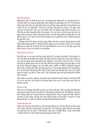 60
S p x p v t li u
Không gi y t , thi t b ho c các v t d ng khác ch n l i vào phía tr c t .
V t li u t vào trong t ph i c kh nhi m b m t b ng c n 700
. Có th th c
hi n công vi c trên các t m kh n hút n c ã t m dung d ch kh trùng hút các
m nh r i vãi và v ng b n. T t c các v t li u c n t sâu trong t , v phía mép
sau c a b m t làm vi c, sao cho thu n ti n mà không ch n t m l i phía sau.
Thi t b t o khí dung ph i t sâu trong t . Các v t li u có kích th c l n nh túi
nguy hi m sinh h c, khay ng pi-pét th i và bình ng ch t th i ph i t v m t
phía trong t . Các thao tác c n theo h ng t n i s ch n n i b nhi m b n qua
b m t làm vi c.
Không nên túi ng v t li u nguy hi m sinh h c và khay ng pi-pét có th
h p thanh trùng ngoài t . Nh ng chuy n ng ra vào th ng xuyên c n s d ng
nh ng v t ch a này làm phá v rào c n không khí c a t và có th gây nguy h i
n s b o v cho c cá nhân và s n ph m.
V n hành và b o trì
H u h t các t an toàn sinh h c c thi t k cho phép v n hành 24 gi /ngày và
các nhà i u tra ã phát hi n r ng v n hành liên t c giúp ki m soát m c b i và
các v t li u d ng h t trong phòng thí nghi m. T an toàn sinh h c IIA1 và IIA2
th i khí ra phòng ho c n i v i các ng th i khí chuyên d ng qua ng m có th
t t i khi không s d ng. Các lo i khác nh t IIB1 và BII2 có l p t ng kín
ph i luôn có dòng khí th i qua giúp duy trì cân b ng không khí trong phòng.
Các t c n c kh i ng t i thi u 5 phút tr c khi b t u làm vi c và sau khi
hoàn t t công vi c t “làm s ch” t c là th i gian th i không khí nhi m
b n ra ngoài.
S a ch a t an toàn sinh h c nên c th c hi n b i th k thu t có trình . B t
c s c nào khi v n hành t c n ph i c báo cáo và s a ch a tr c khi s
d ng t tr l i.
èn c c tím
èn c c tím không c n thi t trong t an toàn sinh h c. N u s d ng thì ph i lau
s ch hàng tu n lo i b b i b n có th làm h n ch hi u l c di t khu n c a èn.
Khi ch ng nh n l i t ph i ki m tra c ng ánh sáng t ngo i ch c ch n là
s phát x ánh sáng còn t yêu c u. Ph i t t èn c c tím khi có ng i trong
phòng b o v m t và da kh i s ph i nhi m không c n thi t.
Ng n l a èn c n
Ng n l a èn c n c n tránh xa môi tr ng không có vi trùng ã t o ra bên trong
t an toàn sinh h c. Chúng phá v dòng khí và có th gây nguy hi m khi s d ng
các ch t bay h i, d cháy. Tri t khu n vòng c y vi khu n b ng “nung” i n ho c
vi nhi t ti n l i và thích h p h n b ng ng n l a èn c n.
 