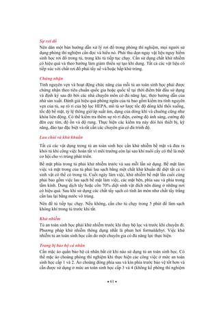 61
S r i
Nên dán m t b n h ng d n x lý r i trong phòng thí nghi m, m i ng i s
d ng phòng thí nghi m c n c và hi u nó. Ph i thu d n ngay v t li u nguy hi m
sinh h c r i trong t , trong khi t ti p t c ch y. C n s d ng ch t kh nhi m
có hi u qu và theo h ng làm gi m thi u s t o khí dung. T t c các v t li u có
ti p xúc v i ch t r i ph i t y u và/ho c h p kh trùng.
Ch ng nh n
Tính nguyên v n và ho t ng ch c n ng c a m i t an toàn sinh h c ph i c
ch ng nh n theo tiêu chu n qu c gia ho c qu c t t i th i i m b t u s d ng
và nh k sau ó b i các nhà chuyên môn có n ng l c, theo h ng d n c a
nhà s n xu t. ánh giá hi u qu phòng ng a c a t bao g m ki m tra tính nguyên
v n c a t , s rò r c a b l c HEPA, mô t s l c t c dòng khí th i xu ng,
t c b m t, t l thông gió/áp su t âm, d ng c a dòng khí và chuông c ng nh
khóa liên ng. Có th ki m tra thêm s rò r i n, c ng ánh sáng, c ng
èn c c tím, n và rung. Th c hi n các ki m tra này òi h i thi t b , k
n ng, ào t o c bi t và r t c n các chuyên gia có trình .
Lau chùi và kh khu n
T t c các v t d ng trong t an toàn sinh h c c n kh nhi m b m t và a ra
kh i t khi công vi c hoàn t t vì môi tr ng còn l i sau khi nuôi c y có th là m t
c h i cho vi trùng phát tri n.
B m t phía trong t ph i kh nhi m tr c và sau m i l n s d ng. B m t làm
vi c và m t trong c a t ph i lau s ch b ng m t ch t kh khu n di t t t c vi
sinh v t có th có trong t . Cu i ngày làm vi c, kh nhi m b m t l n cu i cùng
ph i bao g m vi c lau s ch b m t làm vi c, các m t bên, phía sau và phía trong
t m kính. Dung d ch t y ho c c n 70% di t sinh v t ích nên dùng nh ng n i
có hi u qu . Sau khi s d ng các ch t t y s ch có tính n mòn nh ch t t y tr ng
c n lau l i b ng n c vô trùng.
Nên t ti p t c ch y. N u không, c n cho t ch y trong 5 phút làm s ch
không khí trong t tr c khi t t.
Kh nhi m
T an toàn sinh h c ph i kh nhi m tr c khi thay b l c và tr c khi chuy n i.
Ph ng pháp kh nhi m thông d ng nh t là phun h i formaldehyt. Vi c kh
nhi m t an toàn sinh h c c n do m t chuyên gia có n ng l c th c hi n.
Trang b b o h cá nhân
C n m c áo qu n b o h cá nhân b t c khi nào s d ng t an toàn sinh h c. Có
th m c áo choàng phòng thí nghi m khi th c hi n các công vi c m c an toàn
sinh h c c p 1 và 2. Áo choàng óng phía sau và kín phía tr c b o v t t h n và
c n c s d ng m c an toàn sinh h c c p 3 và 4 (không k phòng thí nghi m
 