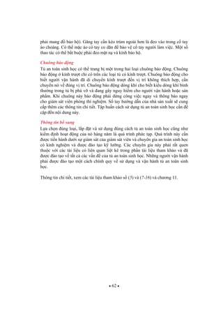 62
ph i mang b o h ). G ng tay c n kéo trùm ngoài h n là eo vào trong c tay
áo choàng. Có th m c áo có tay co dãn b o v c tay ng i làm vi c. M t s
thao tác có th b t bu c ph i eo m t n và kính b o h .
Chuông báo ng
T an toàn sinh h c có th trang b m t trong hai lo i chuông báo ng. Chuông
báo ng kính tr t ch có trên các lo i t có kính tr t. Chuông báo ng cho
bi t ng i v n hành ã di chuy n kính tr t n v trí không thích h p, c n
chuy n nó v úng v trí. Chuông báo ng dòng khí cho bi t ki u dòng khí bình
th ng trong t b phá v và ang gây nguy hi m cho ng i v n hành ho c s n
ph m. Khi chuông này báo ng ph i d ng công vi c ngay và thông báo ngay
cho giám sát viên phòng thí nghi m. S tay h ng d n c a nhà s n xu t s cung
c p thêm các thông tin chi ti t. T p hu n cách s d ng t an toàn sinh h c c n
c p n n i dung này.
Thông tin b sung
L a ch n úng lo i, l p t và s d ng úng cách t an toàn sinh h c c ng nh
ki m nh ho t ng c a nó hàng n m là quá trình ph c t p. Quá trình này c n
c ti n hành d i s giám sát c a giám sát viên và chuyên gia an toàn sinh h c
có kinh nghi m và c ào t o k l ng. Các chuyên gia này ph i r t quen
thu c v i các tài li u có liên quan li t kê trong ph n tài li u tham kh o và ã
c ào t o v t t c các v n c a t an toàn sinh h c. Nh ng ng i v n hành
ph i c ào t o m t cách chính quy v s d ng và v n hành t an toàn sinh
h c.
Thông tin chi ti t, xem các tài li u tham kh o s (5) và (7-16) và ch ng 11.
 