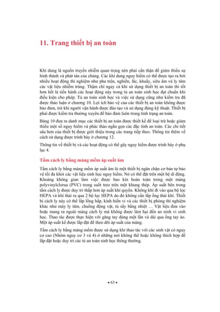 63
11. Trang thi t b an toàn
Khí dung là ngu n truy n nhi m quan tr ng nên ph i c n th n gi m thi u s
hình thành và phát tán c a chúng. Các khí dung nguy hi m có th c t o ra b i
nhi u ho t ng thí nghi m nh pha tr n, nghi n, l c, khu y, siêu âm và ly tâm
các v t li u nhi m trùng. Th m chí ngay c khi s d ng thi t b an toàn thì t t
h n h t là ti n hành các ho t ng này trong t an toàn sinh h c t chu n khi
i u ki n cho phép. T an toàn sinh h c và vi c s d ng c ng nh ki m tra ã
c th o lu n ch ng 10. L i ích b o v c a các thi t b an toàn không c
b o m, tr khi ng i v n hành c ào t o và s d ng úng k thu t. Thi t b
ph i c ki m tra th ng xuyên b o m luôn trong tình tr ng an toàn.
B ng 10 a ra danh m c các thi t b an toàn c thi t k lo i tr ho c gi m
thi u m t s nguy hi m và phác th o ng n g n các c tính an toàn. Các chi ti t
sâu h n c a thi t b c gi i thi u trong các trang ti p theo. Thông tin thêm v
cách s d ng c trình bày ch ng 12.
Thông tin v thi t b và các ho t ng có th gây nguy hi m c trình bày ph
l c 4.
T m cách ly b ng màng m m áp su t âm
T m cách ly b ng màng m m áp su t âm là m t thi t b ng n ch n c b n t b o
v t i a kh i các v t li u sinh h c nguy hi m. Nó có th t trên m t b di ng.
Kho ng không gian làm vi c c bao kín hoàn toàn trong m t màng
polyvinylclorua (PVC) trong su t treo trên m t khung thép. Áp su t bên trong
t m cách ly c duy trì th p h n áp su t khí quy n. Không khí i vào qua b l c
HEPA và khí th i ra qua 2 b l c HEPA do ó không c n l p ng th i khí. Thi t
b cách ly này có th l p l ng h p, kính hi n vi và các thi t b phòng thí nghi m
khác nh máy ly tâm, chu ng ng v t, t s y b ng nhi t … V t li u a vào
ho c mang ra ngoài màng cách ly mà không c làm h i n an ninh vi sinh
h c. Thao tác c th c hi n v i g ng tay dùng m t l n và dài qua ng tay áo.
M t áp su t k c l p t theo dõi áp su t c a màng.
T m cách ly b ng màng m m c s d ng khi thao tác v i các sinh v t có nguy
c cao (Nhóm nguy c 3 và 4) nh ng n i không th ho c không thích h p
l p t ho c duy trì các t an toàn sinh h c thông th ng.
 