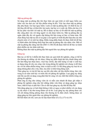 68
M t n phòng c
S d ng m t n phòng c khi th c hi n các quá trình có m i nguy hi m cao
(nh vi c lau d n các v t li u nhi m trùng b ). Vi c l a ch n m t n phòng
c ph thu c vào lo i nguy hi m. Luôn có m t n phòng c v i thi t b l c có
th thay i b o v kh i khí, h i n c, h t b i và vi sinh v t. i u c n l u ý là
b l c ph i v a khít v i m t n . có c s b o v t t nh t thì m t n phòng
c c ng ph i v a v i t ng ng i và c n c ki m tra. M t n phòng c t
ng n ch n y v i ngu n c p không khí bên trong s b o v hoàn toàn.
ch n úng lo i m t n c n có s góp ý c a ng i có trình phù h p nh các nhà
chuyên môn v v sinh lao ng. Kh u trang ph u thu t ch c thi t k b o
v b nh nhân ch không thích h p làm m t n phòng c cho nhân viên. M t s
m t n phòng c dùng m t l n (ISO 13.340.30) ã c thi t k b o v tránh
ph i nhi m các tác nhân sinh h c.
Không c eo m t n phòng c bên ngoài khu v c phòng thí nghi m.
G ng tay
Bàn tay có th b ô nhi m khi th c hi n các quá trình thí nghi m, c ng có th b
t n th ng do nh ng v t s c nh n. G ng tay ph u thu t t tiêu chu n dùng m t
l n làm b ng h t nh a latex, vinyl hay nitrile, t ch t l ng v m t vi sinh h c
s d ng r ng rãi cho các công vi c trong phòng thí nghi m nói chung và thao
tác v i tác nhân nhi m trùng, máu và d ch c th . Có th dùng g ng tay lo i tái s
d ng nh ng ph i chú ý r a, tháo, lau chùi và kh trùng úng cách.
Tháo g ng tay và r a k bàn tay sau khi c m n m v t li u nhi m trùng, làm vi c
trong t an toàn sinh h c và tr c khi r i phòng thí nghi m. Lo i g ng tay dùng
m t l n sau khi s d ng xong ph i th i b cùng v i các ch t th i nhi m trùng c a
phòng thí nghi m.
Ph n ng d ng nh ch ng viêm da và m n c m nhanh ã c ghi nh n
phòng thí nghi m c ng nh b i nh ng nhân viên khác s d ng g ng tay nh a
latex, nh t là lo i có ph b t. C n có s n lo i g ng tay s y khô thay th .
Nên dùng g ng tay có l i thép không r khi có nguy c ph i nhi m v i các d ng
c s c nh n ví d nh trong khám xét t thi. Lo i g ng tay này phòng c các
v t c t nh ng không phòng c t n th ng do b âm chích. không c s
d ng g ng tay bên ngoài khu v c phòng thí nghi m.
bi t thêm chi ti t, xem các tài li u tham kh o s (12), (17) và (18).
 
