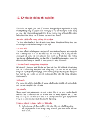 71
12. K thu t phòng thí nghi m
Sai sót do con ng i, y u kém v k thu t trong phòng thí nghi m và s d ng
thi t b không úng là nguyên nhân chính gây ra các t n th ng và nhi m trùng
do công vi c. Ch ng này cung c p tóm t t các ph ng pháp k thu t nh m tránh
ho c gi m thi u nh ng v n th ng g p nh t trong th c t .
An toàn x lý m u trong phòng thí nghi m
Thu th p, v n chuy n và thao tác m u trong phòng thí nghi m không úng quy
cách là nguy c lây nhi m cho ng i th c hi n.
V t ch a m u
V t ch a m u có th b ng th y tinh ho c t t nh t là nh a t ng h p. V t ch a c n
b n và không c rò r khi y n p ho c nút chai úng cách. Không m u
dính ngoài v t ch a. V t ch a c n dán nhãn chính xác d nh n bi t. Nh ng
yêu c u c a m u hay các phi u ghi c i m k thu t không c dán ngoài v t
ch a mà c n riêng ra, t t nh t là trong phong bì ch ng th m n c.
V n chuy n m u trong phòng thí nghi m
tránh vô ý làm rò r ho c m u nên dùng v t ch a th hai là các h p có rãnh
v n kín và các h p ng m u luôn th ng ng. V t ch a th hai này có th
b ng kim lo i ho c nh a t ng h p, có th h p c ho c ch u c tác ng c a
hóa ch t t y r a và n p c n có m t mi ng m kín. C n di t trùng m t cách
th ng xuyên.
Nh n m u
Các phòng thí nghi m ph i nh n s l ng m u l n nên thi t k m t phòng ho c
m t khu v c riêng bi t cho vi c này.
M gói m u
Nh ng ng i nh n và m m u c n ph i có ki n th c v các nguy c ti m n i
v i s c kh e và c n c ào t o th c hi n các phòng ng a c b n (2), c
bi t khi x lý các v t ch a b v ho c rò r . Các v t ch a m u quan tr ng nên m
trong t an toàn sinh h c và có s n các ch t di t trùng.
S d ng pi-pét và d ng c h tr hút m u
1. Luôn s d ng m t d ng c h tr hút m u. C m hút m u b ng mi ng.
2. T t c pi-pét c n có nút bông không th m gi m làm nhi m b n các
thi t b hút..
 