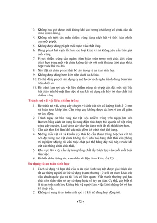 72
3. Không bao gi c th i không khí vào trong ch t l ng có ch a các tác
nhân nhi m trùng.
4. Không nên tr n các m u nhi m trùng b ng cách hút và th i luân phiên
qua m t pi-pét.
5. Không c dùng pi-pét th i m nh vào ch t l ng.
6. Dùng pi-pét hai v ch t t h n các lo i khác vì nó không yêu c u th i gi t
cu i cùng.
7. Pi-pét nhi m trùng c n ngâm chìm hoàn toàn trong m t ch t di t trùng
thích h p trong m t v t ch a không d v v i m t kho ng th i gian thích
h p tr c khi th i b .
8. Nên t v t ch a pi-pét th i b bên trong t an toàn sinh h c.
9. Không c dùng b m kim tiêm d i da hút.
10. Có th dùng pi-pét làm d ng c m l có vách ng n, tránh dùng b m kim
tiêm d i da.
11. tránh làm r i các v t li u nhi m trùng t pi-pét c n t m t v t li u
hút th m trên b m t làm vi c và sau khi s d ng c n h y b nh ch t th i
nhi m trùng.
Tránh r i vãi v t li u nhi m trùng
1. tránh r i vãi, vòng c y chuy n vi sinh v t nên có ng kính 2- 3 mm
và hoàn toàn khép kín. Cán vòng c y không c dài h n 6 cm gi m
s dao ng.
2. Tránh nguy c b n tung tóe v t li u nhi m trùng trên ng n l a èn
Bunsen b ng cách s d ng lò nung i n nh c bao quanh ti t trùng
vòng c y chuy n. Lo i vòng c y chuy n dùng m t l n thì thích h p h n.
3. C n c n th n khi làm khô các m u m tránh sinh khí dung.
4. Nh ng m u v t và vi khu n c y th i b c n thanh trùng ho c/và v t b
nên t trong các v t ch a không rò r , nh túi ng ch t th i c a phòng
thí nghi m. Mi ng túi c n bu c ch t (có th b ng dây n i h p) tr c khi
v t vào thùng ch a ch t th i.
5. Khu v c làm vi c c n t y trùng b ng ch t t y thích h p vào cu i m i bu i
làm vi c.
6. bi t thêm thông tin, xem thêm tài li u tham kh o s (12).
S d ng t an toàn sinh h c
1. Cách s d ng và h n ch c a t an toàn sinh h c nên c gi i thích cho
t t c nh ng ng i có th s d ng (xem ch ng 10) v i s tham kh o các
tiêu chu n qu c gia và tài li u có liên quan. Vi t thành th ng qui hay
phát cho nhân viên s tay s d ng ho c s tay an toàn. C th , c n bi t rõ
là t an toàn sinh h c không b o v ng i làm vi c kh i nh ng v hay
k thu t y u.
2. Không s d ng t an toàn sinh h c tr khi nó ang ho t ng t t.
 