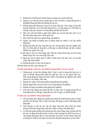 73
3. Không m ô kính quan sát khi ang s d ng t an toàn sinh h c.
4. D ng c và v t li u trong t ph i gi m c t i thi u. Lu ng không khí
b ph n thông gió phía sau không b c n tr .
5. Không dùng èn Bunsen trong t an toàn sinh h c. S c nóng s làm i
h ng dòng khí và có th làm h ng b l c. Có th dùng lò vi t i n t
nh ng vòng c y chuy n vô trùng dùng m t l n thì t t h n.
6. M i vi c c n ti n hành gi a ho c ph n sau c a b m t làm vi c và có
th nhìn th y c qua ô kính quan sát.
7. H n ch i l i phía sau ng i ang v n hành t .
8. Ng i v n hành t không nên c ng cánh tay nhi u vì s làm nhi u
dòng khí.
9. Không gi y ghi chú, ng hút hay các v t li u khác làm t c ngh n l i
khí vì s làm phá v dòng khí, có th gây ra nhi m khu n v t li u và ph i
nhi m cho ng i làm vi c.
10. B m t t c n lau chùi b ng m t ch t t y trùng thích h p sau khi hoàn
thành công vi c vào cu i ngày làm vi c.
11. Qu t gió c a t ph i ch y ít nh t 5 phút tr c khi làm vi c và sau khi
công vi c hoàn thành.
12. Không gi y t làm vi c trong t .
bi t thêm chi ti t, xem ch ng 10.
Tránh nu t ph i và các v t nhi m trùng dính vào da và m t
1. Nh ng gi t và h t l n ( ng kính >5µm ) sinh ra trong khi thao tác vi
sinh s nhanh chóng bám dính lên m t làm vi c và tay ng i thao tác.
Nên mang g ng tay dùng m t l n. Nhân viên phòng thí nghi m nên tránh
ch m tay vào mi ng, m t, m t.
2. Không n, u ng và tr th c ph m trong phòng thí nghi m.
3. Không ng m bút, bút chì, k o cao su trong phòng thí nghi m.
4. Không s d ng m ph m trong phòng thí nghi m.
5. C n che ho c dùng cách khác b o v m t, m t và mi ng trong b t c
ho t ng nào có th gây v ng b n các v t có nguy c nhi m khu n.
Tránh các v t nhi m trùng âm ph i
1. C n c n th n theo úng tiêu chu n th c hành tránh b th y tinh v ho c
s t làm t n th ng. N u có th , nên thay th d ng c th y tinh b ng nh a
t ng h p.
2. T n th ng có th do các v t s c nh n nh kim tiêm d i da, pipet
Pasteur ( ng ti t trùng) th y tinh hay m nh v th y tinh âm ph i.
3. Có th làm gi m nh ng t n th ng do kim tiêm b ng cách (a) h n ch t i
a vi c s d ng b m kim tiêm (ví d có th s d ng các thi t b m l có
vách ng n n gi n s n có và pi-pét thay cho b m và kim tiêm); ho c (b)
s d ng các thi t b s c nh n an toàn khi c n ph i dùng b m và kim tiêm.
 