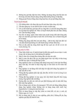 74
4. Không bao gi y n p kim tiêm. Nh ng v t d ng dùng m t l n nên v t
b trong v t ch a chuyên d ng ch ng th m/ch ng th ng có n p y.
5. Dùng pi-pét Pasteur b ng nh a t ng h p thay cho pi-pét b ng th y tinh.
Tách huy t thanh
1. Ch nh ng nhân viên c ào t o t t m i th c hi n công vi c này.
2. C n eo g ng tay và các thi t b b o v m t và niêm m c.
3. Ch có th tránh hay gi i h n ch s v ng b n và sinh khí dung b ng thao
tác k thu t thí nghi m t t. Máu và huy t thanh ph i hút c n th n, không
r t. C m hút b ng mi ng.
4. Sau khi s d ng, ngâm chìm hoàn toàn pi-pét trong ch t di t trùng phù
h p v i m t th i gian h p lý tr c khi v t b ho c r a và thanh trùng
tái s d ng.
5. Nh ng ng ng m u th i còn máu ông ... ( ã b thay n p) nên t vào
v t ch a thích h p không rò r thanh trùng và/ho c thiêu h y.
6. Nên có s n ch t t y trùng thích h p làm s ch các v t và r i vãi
(xem ch ng 14).
S d ng máy ly tâm
1. Th c hi n chính xác v m t k thu t là i u tiên quy t c a an toàn vi sinh
trong vi c s d ng máy ly tâm phòng thí nghi m.
2. Máy ly tâm c n s d ng theo h ng d n c a nhà s n xu t.
3. Máy ly tâm c n t cao cho phép ng i làm vi c th y rõ bên trong
bát t tr c quay và thùng ng ly tâm.
4. ng nghi m ly tâm và v t ng m u dùng trong máy ly tâm nên làm b ng
th y tinh dày, t t nh t là nh a t ng h p và nên ki m tra l i tr c khi
dùng.
5. ng nghi m và v t ng m u luôn y kín n p (nên dùng ng nghi m có
n p v n) ly tâm.
6. Thùng t ng nghi m ph i s p x p, dàn u, b t kín và m ra trong t an
toàn sinh h c.
7. Thùng t ng nghi m và tr c quay nên x p thành t ng ôi theo tr ng
l ng, ng nghi m t cân b ng.
8. H ng d n c a nhà s n xu t nên qui nh kho ng cách t m t ch t l ng
n mép ng nghi m.
9. Nên s d ng n c c t hay c n (propanol, 70%) cân b ng nh ng thùng
ng ng nghi m tr ng. Không nên s d ng dung d ch mu i hay
hypochlorite vì chúng n mòn kim lo i.
10. Ph i s d ng thùng có n p y (chén an toàn) i v i các vi sinh v t
Nhóm nguy c 3 và 4.
11. Khi s d ng máy ly tâm có roto nghiêng, ph i chú ý không các ng
nghi m quá y tránh b tràn.
 