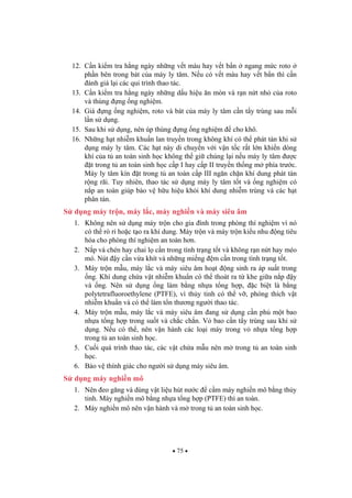 75
12. C n ki m tra h ng ngày nh ng v t màu hay v t b n ngang m c roto
ph n bên trong bát c a máy ly tâm. N u có v t màu hay v t b n thì c n
ánh giá l i các qui trình thao tác.
13. C n ki m tra h ng ngày nh ng d u hi u n mòn và r n n t nh c a roto
và thùng ng ng nghi m.
14. Giá ng ng nghi m, roto và bát c a máy ly tâm c n t y trùng sau m i
l n s d ng.
15. Sau khi s d ng, nên úp thùng ng ng nghi m cho khô.
16. Nh ng h t nhi m khu n lan truy n trong không khí có th phát tán khi s
d ng máy ly tâm. Các h t này di chuy n v i v n t c r t l n khi n dòng
khí c a t an toàn sinh h c không th gi chúng l i n u máy ly tâm c
t trong t an toàn sinh h c c p I hay c p II truy n th ng m phía tr c.
Máy ly tâm kín t trong t an toàn c p III ng n ch n khí dung phát tán
r ng rãi. Tuy nhiên, thao tác s d ng máy ly tâm t t và ng nghi m có
n p an toàn giúp b o v h u hi u kh i khí dung nhi m trùng và các h t
phân tán.
S d ng máy tr n, máy l c, máy nghi n và máy siêu âm
1. Không nên s d ng máy tr n cho gia ình trong phòng thí nghi m vì nó
có th rò r ho c t o ra khí dung. Máy tr n và máy tr n ki u nhu ng tiêu
hóa cho phòng thí nghi m an toàn h n.
2. N p và chén hay chai l c n trong tình tr ng t t và không r n n t hay méo
mó. Nút y c n v a khít và nh ng mi ng m c n trong tình tr ng t t.
3. Máy tr n m u, máy l c và máy siêu âm ho t ng sinh ra áp su t trong
ng. Khí dung ch a v t nhi m khu n có th thoát ra t khe gi a n p y
và ng. Nên s d ng ng làm b ng nh a t ng h p, c bi t là b ng
polytetrafluoroethylene (PTFE), vì th y tinh có th v , phóng thích v t
nhi m khu n và có th làm t n th ng ng i thao tác.
4. Máy tr n m u, máy l c và máy siêu âm ang s d ng c n ph m t bao
nh a t ng h p trong su t và ch c ch n. V bao c n t y trùng sau khi s
d ng. N u có th , nên v n hành các lo i máy trong v nh a t ng h p
trong t an toàn sinh h c.
5. Cu i quá trình thao tác, các v t ch a m u nên m trong t an toàn sinh
h c.
6. B o v thính giác cho ng i s d ng máy siêu âm.
S d ng máy nghi n mô
1. Nên eo g ng và dùng v t li u hút n c c m máy nghi n mô b ng th y
tinh. Máy nghi n mô b ng nh a t ng h p (PTFE) thì an toàn.
2. Máy nghi n mô nên v n hành và m trong t an toàn sinh h c.
 