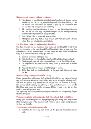 76
B o d ng và s d ng t l nh và t ông
1. Nên rã ông và lau chùi nh k t l nh, t ông nhanh và t ng carbon
dioxide r n ( á khô) và v t b nh ng ng thu c tiêm, ng nghi m vv... b
v . Khi lau chùi, c n eo b o h m t và g ng tay cao su lo i b n. Sau
khi lau chùi, m t trong c a t c n kh trùng.
2. T t c nh ng v t ch a m u trong t l nh v.v... nên dán nhãn rõ ràng v i
tên khoa h c c a ch t, ngày c t gi và tên ng i c t gi . Nh ng v t không
có nhãn và h t h n nên thanh trùng và v t b .
3. Ph i gi b n ki m kê nh ng v t trong t ông.
4. Không b o qu n dung d ch d cháy trong t l nh tr t ch ng n . Ghi chú
v tác ng này nên dán trên cánh t l nh.
M ng thu c ch a v t nhi m trùng ông khô
C n th n tr ng khi m các ng thu c ch a nh ng v t li u ông khô vì m t ít v t
li u bên trong ng có th phát tán ra không khí d i i u ki n áp su t trong ng
th p và s ùa vào t ng t c a dòng khí trong không khí. ng thu c luôn c n m
trong t an toàn sinh h c theo nh ng qui trình sau:
1. u tiên kh khu n m t ngoài ng.
2. Gi a thành d u trên ng v phía n a có nút bông ho c nút gi y, n u có.
3. Gi ng thu c b ng nút bông có th m c n t i v trí b ng b o v tay.
4. G b ph n u ng m t cách nh nhàng và x lý nh v i v t b nhi m
khu n.
5. N u nút v n còn trên ng, g b nó b ng k p vô khu n.
6. Thêm dung d ch t o d ch huy n phù vào ng m t cách ch m rãi tránh
t o b t.
B o qu n ng ch a v t li u nhi m trùng
Không bao gi c nhúng ng thu c ch a v t li u nhi m trùng vào nit l ng vì
ng thu c n t ho c không b t kín có th v ho c n khi di chuy n. N u ng thu c
c n c b o qu n nhi t th p thì nên c t gi th khí phía trên ni t l ng.
N u không, v t nhi m trùng c n gi trong t ông l nh nhanh c h c ho c trên á
khô. Nhân viên phòng thí nghi m nên mang b o v m t và tay khi l y ng
thu c ra kh i n i b o qu n l nh.
M t ngoài ng thu c l u gi theo ph ng cách này nên kh trùng khi l y ng ra
kh i n i b o qu n.
Phòng ng a chu n kh i m u máu d ch ti t, mô, và d ch c th khác
Phòng ng a chu n (bao g m “các bi n pháp phòng ng a chung” (19) c a ra
nh m làm gi m nguy c lan truy n vi sinh v t t c ngu n nhi m trùng xác nh
và ch a xác nh (2).
Thu th p, dán nhãn và v n chuy n m u
1. Luôn tuân th các phòng ng a chu n (2); eo g ng tay trong t t c các qui
trình.
 