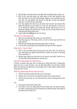 77
2. Nên nhân viên c ào t o thu th p m u máu b nh nhân và ng v t.
3. i v i l y máu t nh m ch, nên dùng d ng c hút chân không an toàn
thay cho b m và kim tiêm thông th ng, d ng c này cho phép l y máu
tr c ti p vào ng nghi m v n chuy n có n p y và/ho c ng nghi m
nuôi c y, và t h y kim sau khi dùng.
4. Các ng nghi m nên t trong v t ch a thích h p v n chuy n n
phòng thí nghi m (xem ch ng 15 v yêu c u v n chuy n) và trong các
c s phòng thí nghi m (xem ph n V n chuy n m u trong các c s
phòng thí nghi m c a ch ng này). Phi u yêu c u nên t riêng trong túi
ho c phong bì không th m n c.
5. Ng i nh n m u không nên m các túi này.
M m u và các ng ng m u
1. Nên m các ng ng m u trong t an toàn sinh h c.
2. Ph i eo g ng tay. Nên dùng v t b o v m t và niêm m c (kính b o h
ho c m t n ).
3. Nên eo t p d b ng nh a t ng h p ngoài qu n áo b o h .
4. Các nút chai c n gi b ng m t m nh gi y ho c g c tránh v ng b n.
Th y tinh và "v t s c nh n"
1. N u có th , nên dùng nh a t ng h p thay cho th y tinh. Ch dùng lo i
th y tinh phòng thí nghi m (borosilicate) và ph i v t b b t c v t d ng
nào b n t ho c v .
2. Không c dùng kim tiêm d i da nh pi-pét (xem ph n Tránh b các
v t li u nhi m khu n âm ph i ch ng này).
Tiêu b n và b nh ph m soi kính hi n vi
C nh và nhu m m u máu, m và phân soi b ng kính hi n vi không di t
c t t c các vi sinh v t ho c vi rút c a m u b nh ph m. Các tiêu b n và b nh
ph m này nên thao tác b ng k p, l u gi úng cách và kh khu n và/ho c thanh
trùng tr c khi v t b .
Thi t b t ng (máy siêu âm, máy tr n xoáy)
1. Thi t b c n khép kín tránh nh gi t và khí dung.
2. Nh ng v t r i vãi c n b vào bình kín kh trùng và/ho c h y b .
3. Thi t b c n t y trùng vào cu i m i bu i làm vi c theo h ng d n c a nhà
s n xu t.
Mô
1. Nên dùng Formalin c nh m u.
2. C n tránh xa khu v c óng b ng. Khi c n thi t, máy làm l nh nên c
che ch n và ng i thao tác nên mang m t n . kh trùng, t ng nhi t
c a thi t b lên ít nh t 20 0
C.
 