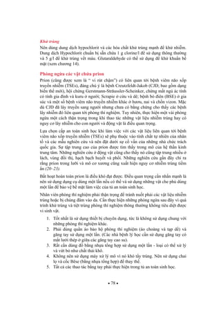 78
Kh trùng
Nên dùng dung d ch hypochlorit và các hóa ch t kh trùng m nh kh nhi m.
Dung d ch Hypochlorit chu n b s n ch a 1 g clorine/l s d ng thông th ng
và 5 g/l kh trùng v t máu. Glutaraldehyde có th s d ng kh khu n b
m t (xem ch ng 14).
Phòng ng a các v t ch a prion
Prion (c ng c xem là “ vi rút ch m”) có liên quan t i b nh viêm não x p
truy n nhi m (TSEs), áng chú ý là b nh Creutzfeldt-Jakob (CJD; bao g m d ng
bi n th m i), h i ch ng Gerstmann-Sträussler-Scheinker, ch ng m t ng ác tính
có tính gia ình và kuru ng i; Scrapie c u và dê; b nh bò iên (BSE) gia
súc và m t s b nh viêm não truy n nhi m khác h u, nai và ch n vizon. M c
dù CJD ã lây truy n sang ng i nh ng ch a có b ng ch ng cho th y các b nh
lây nhi m ó liên quan t i phòng thí nghi m. Tuy nhiên, th c hi n m t vài phòng
ng a m t cách th n tr ng trong khi thao tác nh ng v t li u nhi m trùng hay có
nguy c lây nhi m cho con ng i và ng v t là i u quan tr ng.
L a ch n c p an toàn sinh h c khi làm vi c v i các v t li u liên quan t i b nh
viêm não x p truy n nhi m (TSEs) s ph thu c vào tính ch t t nhiên c a nhân
t và các m u nghiên c u và nên t d i s c v n c a nh ng nhà ch c trách
qu c gia. S t p trung cao c a prion c tìm th y trong mô c a h th n kinh
trung tâm. Nh ng nghiên c u ng v t c ng cho th y nó c ng t p trung nhi u
lách, vùng i th , h ch b ch huy t và ph i. Nh ng nghiên c u g n ây ch ra
r ng prion trong l i và mô c x ng c ng xu t hi n nguy c nhi m trùng ti m
n (20–23).
B t ho t hoàn toàn prion là i u khó t c. i u quan tr ng c n nh n m nh là
nên s d ng d ng c dùng m t l n n u có th và s d ng nh ng v t che ph dùng
m t l n b o v b m t làm vi c c a t an toàn sinh h c.
Nhân viên phòng thí nghi m ph i th n tr ng tránh nu t ph i các v t li u nhi m
trùng ho c b chúng âm vào da. C n th c hi n nh ng phòng ng a sau ây vì quá
trình kh trùng và ti t trùng phòng thí nghi m thông th ng không tiêu di t c
vi sinh v t.
1. T t nh t là s d ng thi t b chuyên d ng, t c là không s d ng chung v i
nh ng phòng thí nghi m khác.
2. Ph i dùng qu n áo b o h phòng thí nghi m (áo choàng và t p d ) và
g ng tay s d ng m t l n. (Các nhà b nh lý h c c n s d ng g ng tay có
m t l i thép gi a các g ng tay cao su).
3. R t c n dùng b ng nh a t ng h p s d ng m t l n - lo i có th x lý
và v t b nh ch t th i khô.
4. Không nên s d ng máy x lý mô vì nó khó t y trùng. Nên s d ng chai
l và c c Bêse (b ng nh a t ng h p) thay th .
5. T t c các thao tác b ng tay ph i th c hi n trong t an toàn sinh h c.
 