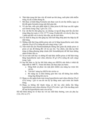 79
6. Th t th n tr ng khi làm vi c tránh t o khí dung, nu t ph i ch t nhi m
trùng, b c t và âm th ng da.
7. Mô c c nh b ng Formalin nên c xem là còn lây nhi m, ngay c
khi ã ngâm formalin trong m t th i gian dài.
8. V c n b n, m u gi i ph u b nh lý ch a prion b b t ho t sau khi ngâm
axit formic trong vòng 1 gi (24), (25).
9. Các v t th i b nh g ng tay, áo choàng và t p d dùng m t l n c n kh
trùng b ng h i n c 134–137 0
C trong 18 phút i v i chu k n, hay
3 phút m t i v i 6 chu k liên ti p, sau ó m i thiêu.
10. Các thi t b dùng l i nh g ng tay m t l i b ng thép ph i thu th p l i
di t trùng.
11. Nh ng ch t th i l ng nhi m prion nên x lý b ng hypochlorite natri ch a
chlorine 20 g/l (2%) (n ng cu i cùng) trong 1 gi .
12. Ti n trình hóa h i Paraformaldehyde không làm gi m chu n prion và
prion có s c kháng i v i tia c c tím. Tuy nhiên, c n ti p t c kh
trùng t b ng ph ng pháp chu n (khí formaldehyde) b t ho t nh ng
nhân t khác n u có.
13. T an toàn sinh h c và nh ng b m t khác nhi m prion có th kh trùng
b ng hypochlorite natri ch a chlorine 20 g/l (2%) (n ng cu i cùng)
trong 1 gi .
14. Sau khi tháo ra, b l c khí hi u n ng cao (HEPA) nên thiêu nhi t
th p nh t là 1000 0
C. Tr c khi thiêu c n th c hi n các b c:
a. Dùng bình x t phun vào m t ph i nhi m c a màng l c tr c khi
v t b .
b. "Gói kín" màng l c HEPA khi v t b và
c. B màng l c ra kh i không gian làm vi c không làm nhi m
trùng ng thông khí c a t .
15. D ng c c n ngâm hoàn toàn trong hypochlorite natri ch a chlorine 20 g/l
(2%) trong 1 gi và sau ó r a k l i b ng n c s ch tr c khi thanh
trùng.
16. D ng c không th thanh trùng có th lau chùi nhi u l n b ng
hypochlorite natri ch a chlorine 20 g/l (2%) trên 1 gi . C n r a úng cách
lo i b hypochlorite natri còn sót l i.
bi t thêm thông tin v thao tác v i các ch t khác th ng, xem các ph l c
(12), (26) và (27).
 