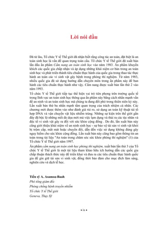 ix
L i nói u
ã t lâu, T ch c Y t Th gi i ã nh n bi t r ng công tác an toàn, t bi t là an
toàn sinh h c là v n quan tr ng toàn c u. T ch c Y t Th gi i ã xu t b n
l n u n ph m C m nang an toàn sinh h c vào n m 1983. n ph m khuy n
khích các qu c gia ch p nh n và áp d ng nh ng khái ni m c b n trong an toàn
sinh h c và phát tri n thành tiêu chu n th c hành c a qu c gia trong thao tác th c
hành an toàn các vi sinh v t gây b nh trong phòng thí nghi m. T n m 1983,
nhi u qu c gia ã s d ng h ng d n chuyên môn trong n ph m này ban
hành các tiêu chu n th c hành nh v y. C m nang c xu t b n l n th 2 vào
n m 1993.
T ch c Y t Th gi i ti p t c th hi n vai trò tiên phong trên tr ng qu c t
trong l nh v c an toàn sinh h c thông qua n ph m này b ng cách nh n m nh v n
an ninh và an toàn sinh h c mà chúng ta ang i phó trong thiên niên k này.
L n xu t b n th ba nh n m nh t m quan tr ng c a trách nhi m cá nhân. Các
ch ng m i c thêm vào nh ánh giá r i ro, s d ng an toàn k thu t tái t
h p DNA và v n chuy n v t li u nhi m trùng. Nh ng s ki n trên th gi i g n
ây ã b c l nh ng m i e d a m i mà vi c l m d ng và th i ra các tác nhân và
c t vi sinh v t gây ra i v i s c kh e c ng ng . Do ó, l n xu t b n này
c ng gi i thi u khái ni m v an ninh sinh h c - s b o v tài s n vi sinh v t kh i
b tr m c p, m t mát ho c chuy n i, d n n vi c s d ng không úng gây
nguy hi m cho s c kh e c ng ng. L n xu t b n này c ng bao g m thông tin an
toàn trong tài li u "An toàn trong ch m sóc s c kh e phòng thí nghi m" (1) c a
T ch c Y t Th gi i n m 1997.
n ph m c m nang an toàn sinh h c phòng thí nghi m, xu t b n l n th 3 c a T
ch c Y t Th gi i là m t tài li u tham kh o h u ích h ng d n các qu c gia
ch p thu n thách th c này tri n khai và a ra các tiêu chu n th c hành qu c
gia gìn gi tài s n vi sinh v t, ng th i b o m cho m c ích lâm sàng,
nghiên c u và d ch t h c.
Ti n s A. Asamoa-Baah
Phó t ng giám c
Phòng ch ng b nh truy n nhi m
T ch c Y t Th gi i
Geneva, Th y S
 
