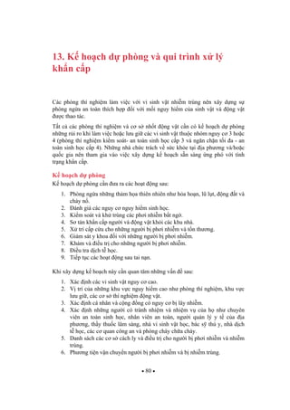 80
13. K ho ch d phòng và qui trình x lý
kh n c p
Các phòng thí nghi m làm vi c v i vi sinh v t nhi m trùng nên xây d ng s
phòng ng a an toàn thích h p i v i m i nguy hi m c a sinh v t và ng v t
c thao tác.
T t c các phòng thí nghi m và c s nh t ng v t c n có k ho ch d phòng
nh ng r i ro khi làm vi c ho c l u gi các vi sinh v t thu c nhóm nguy c 3 ho c
4 (phòng thí nghi m ki m soát- an toàn sinh h c c p 3 và ng n ch n t i a - an
toàn sinh h c c p 4). Nh ng nhà ch c trách v s c kh e t i a ph ng và/ho c
qu c gia nên tham gia vào vi c xây d ng k ho ch s n sàng ng phó v i tình
tr ng kh n c p.
K ho ch d phòng
K ho ch d phòng c n a ra các ho t ng sau:
1. Phòng ng a nh ng th m h a thiên nhiên nh h a ho n, l l t, ng t và
cháy n .
2. ánh giá các nguy c nguy hi m sinh h c.
3. Ki m soát và kh trùng các ph i nhi m b t ng .
4. S tán kh n c p ng i và ng v t kh i các khu nhà.
5. X trí c p c u cho nh ng ng i b ph i nhi m và t n th ng.
6. Giám sát y khoa i v i nh ng ng i b ph i nhi m.
7. Khám và i u tr cho nh ng ng i b ph i nhi m.
8. i u tra d ch t h c.
9. Ti p t c các ho t ng sau tai n n.
Khi xây d ng k ho ch này c n quan tâm nh ng v n sau:
1. Xác nh các vi sinh v t nguy c cao.
2. V trí c a nh ng khu v c nguy hi m cao nh phòng thí nghi m, khu v c
l u gi , các c s thí nghi m ng v t.
3. Xác nh cá nhân và c ng ng có nguy c b lây nhi m.
4. Xác nh nh ng ng i có tránh nhi m và nhi m v c a h nh chuyên
viên an toàn sinh h c, nhân viên an toàn, ng i qu n lý y t c a a
ph ng, th y thu c lâm sàng, nhà vi sinh v t h c, bác s thú y, nhà d ch
t h c, các c quan công an và phòng cháy ch a cháy.
5. Danh sách các c s cách ly và i u tr cho ng i b ph i nhi m và nhi m
trùng.
6. Ph ng ti n v n chuy n ng i b ph i nhi m và b nhi m trùng.
 