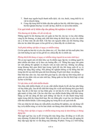 81
7. Danh m c ngu n huy t thanh mi n d ch, v c xin, thu c, trang thi t b và
v t t chuyên d ng.
8. Cung c p trang thi t b kh n c p nh qu n áo b o h , ch t kh trùng, các
b th nghi m hóa h c và sinh v t h c, thi t b và v t t kh nhi m.
Các qui trình x lý kh n c p cho phòng thí nghi m vi sinh v t
T n th ng do b âm, v t c t và tr y da
Nh ng ng i b t n th ng nên c i qu n áo b o h , r a tay và lau chùi nh ng
vùng b t n th ng, s d ng m t ch t kh trùng da thích h p và yêu c u ch m
sóc y t theo m c c n thi t. C n báo cáo nguyên nhân c a t n th ng c ng
nh các tác nhân liên quan và l u gi h s y khoa y và chính xác.
Nu t ph i nh ng v t li u có nguy c nhi m trùng
C i b qu n áo b o h và yêu c u ch m sóc y t . Xác nh v t li u nu t ph i, báo
cáo tình hu ng tai n n và l u gi h s y khoa y và chính xác.
Phóng thích khí dung có nguy c nhi m trùng (ngoài t an toàn sinh h c)
T t c m i ng i nên r i kh i khu v c b nhi m ngay l p t c và nh ng ng i b
ph i nhi m nên c x lý theo các h ng d n y t . Thông báo ngay cho giám
sát viên phòng thí nghi m và chuyên viên an toàn sinh h c. Không vào phòng
trong kho ng th i gian thích h p (trong 1gi ) cho khí dung cu n i xa và
nh ng h t n ng l ng xu ng. N u phòng thí nghi m không có h th ng th i khí
trung tâm thì sau m t th i gian dài h n (kho ng 24 gi ) m i c vào phòng.
Dán bi n báo c m vào. Sau m t th i gian h p lý, nên ti p t c kh trùng d i s
giám sát c a nhân viên an toàn sinh h c. Mang qu n áo b o h thích h p và m t
n b o v hô h p.
V v t ch a và ch t nhi m khu n
V t ch a ch t nhi m khu n v và các ch t nhi m khu n b c n bao ph b ng
v i hay kh n gi y. Sau ó ch t kh trùng lên và m t kho ng th i gian thích
h p. Sau ó có th d n v i hay kh n gi y và v t li u b v i, nên dùng k p
g p m nh v th y tinh. C n lau chùi khu v c nhi m khu n b ng ch t kh trùng.
D ng c h t rác dùng d n s ch nh ng v t li u b v c n thanh trùng ho c
ngâm trong ch t t y trùng thích h p. B v i, kh n gi y và gi lau vào thùng ch a
ch t th i nhi m khu n. Luôn mang g ng tay trong t t c các quá trình ó.
C n sao chép l i n i dung các m u phi u c a phòng thí nghi m, các n i dung vi t
hay in b nhi m trùng và v t b b n chính vào thùng ch a ch t th i nhi m trùng.
V ng ch a v t li u có nguy c nhi m trùng trong máy ly tâm không có thùng
ng kín
N u nghi ng hay x y ra v trong khi máy ang ch y, t t ng c và yên
máy (kho ng 30 phút) n nh. N u phát hi n v sau khi máy ã ng ng thì
thay n p ngay l p t c và v n óng máy (kho ng 30 phút). Trong c 2 tình hu ng
 